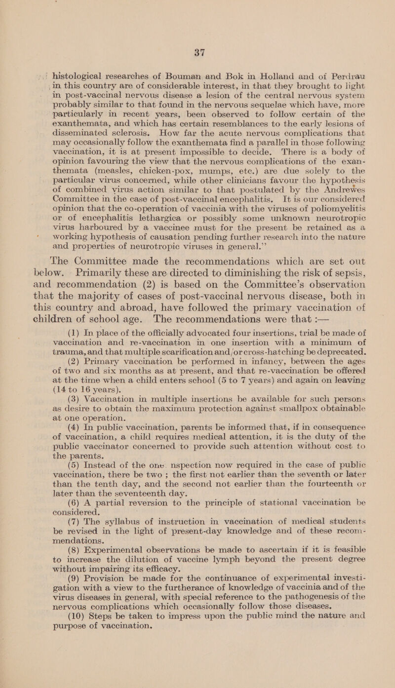 | histological researches of Bouman and Bok in Holland and of Perdrau In this country are of considerable interest, in that they brought to light in post-vaccinal nervous disease a lesion of the central nervous system probably similar to that found in the nervous sequelae which have, more particularly in recent years, been observed to follow certain of the exanthemata, and which has certain resemblances to the early lesions of disseminated sclerosis. How far the acute nervous complications that may occasionally follow the exanthemata find a parallel in those followmg vaccination, it is at present impossible to decide. There is a body of opinion favouring the view that the nervous complications of the exan- themata (measles, chicken-pox, mumps, etc.) are due solely to the particular virus concerned, while other clinicians favour the hypothesis of combined virus action similar to that postulated by the Andrewes Committee in the case of post-vaccinal encephalitis. It is our considered opinion that the co-operation of vaccinia with the viruses of poliomyelitis or of encephalitis lethargica or possibly some unknown neurotropic virus harboured by a vaccinee must for the present be retained as a working hypothesis of causation pending further research into the nature and properties of neurotropic viruses in general.” The Committee made the recommendations which are set out below. . Primarily these are directed to diminishing the risk of sepsis, and recommendation (2) is based on the Committee’s observation that the majority of cases of post-vaccinal nervous disease, both in this country and abroad, have followed the primary vaccination of children of school age. The recommendations were that :— (1) In place of the officially advocated four insertions, trial be made of vaccination and re-vaccination in one insertion with a minimum of trauma, and that multiple scarification and/or cross-hatching be deprecated. (2) Primary vaccination be performed in infancy, between the ages of two and six months as at present, and that re-vaccination be offered at the time when a child enters school (5 to 7 years) and again on leaving (14 to 16 years). (3) Vaccination in multiple insertions be available for such persons as desire to obtain the maximum protection against smallpox obtainable at one operation. _ (4) In public vaccination, parents be informed that, if in consequence of vaccination, a child requires medical attention, it is the duty of the public vaccinator concerned to provide such attention without cost to the parents. (5) Instead of the one. nspection now required in the case of public vaccination, there be two ; the first not earlier than the seventh or later than the tenth day, and the second not earlier than the fourteenth or later than the seventeenth day. (6) A partial reversion to the principle of stational vaccination be considered. (7) The syllabus of instruction in vaccination of medical students be revised in the light of present-day knowledge and of these recom- mendations. (8) Experimental observations be made to ascertain if it is feasible to increase the dilution of vaccine lymph beyond the present degree without impairing its efficacy. (9) Provision be made for the continuance of experimental investi- gation with a view to the furtherance of knowledge of vaccinia and of the virus diseases in general, with special reference to the pathogenesis of the nervous complications which occasionally follow those diseases. (10) Steps be taken to impress upon the public mind the nature and purpose of vaccination.