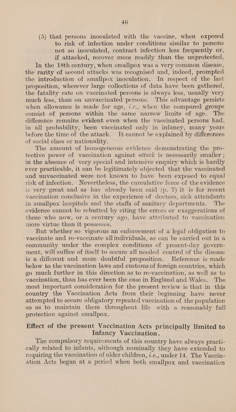 (5) that persons inoculated with the vaccine, when exposed to risk of infection under conditions similar to persons not so inoculated, contract infection less frequently or, if attacked, recover more readily than the unprotected. In the 18th century, when smallpox was a very common disease, the rarity of second attacks. was recognised and, indeed, prompted the introduction of smallpox inoculation. In respect of the last proposition, wherever large collections of data have been gathered, the fatality rate on vaccinated persons is always less, usually very much less, than on unvaccinated persons. This advantage persists when allowance is made for age, 7.¢., when the compared groups consist of persons within the same narrow limits of age. The difference remains evident even when the vaccinated persons had, in all probability, been vaccinated only in infancy, many years before the time of the attack. It cannot be explained by differences of social class or nationality. The amount of homogeneous evidence demonstrating the pro- tective power of vaccination against attack is necessarily smaller ; in the absence of very special and intensive enquiry which is hardly ever practicable, it can be legitimately objected that the vaccinated and unvaccinated were not known to have been exposed to equal risk of infection. Nevertheless, the cumulative force of the evidence is very great and as has already been said (p. 7) it is for recent vaccination conclusive in the experience of doctors, sick attendants in smallpox hospitals and the staffs of sanitary departments. The evidence cannot be rebutted by citing the errors or exaggerations of those who now, or a century ago, have attributed to vaccination more virtue than it possesses. : But whether so vigorous an enforcement of a legal obligation to vaccinate and re-vaccinate allindividuals, as can be carried out in a community under the complex conditions of present-day govern- ment, will suffice of itself to secure all needed control of the disease is a different and more doubtful proposition. Reference is made below to the vaccination laws and customs of foreign countries, which go much further in this direction as to re-vaccination; as well as to vaccination, than has ever been the case in England and Wales. The most important consideration for the present review is that in this country the Vaccination Acts from their beginning have never attempted to secure obligatory repeated vaccination of the population so as to maintain them throughout life with a reasonably full protection against smallpox. Effect of the present Vaccination Acts principally limited to Infancy Vaccination. The compulsory requirements of this country have always practi- cally related to infants, although nominally they have extended to requiring the vaccination of older children, z.e., under 14. The Vaccin- ation Acts began at a period when both smallpox and vaccination