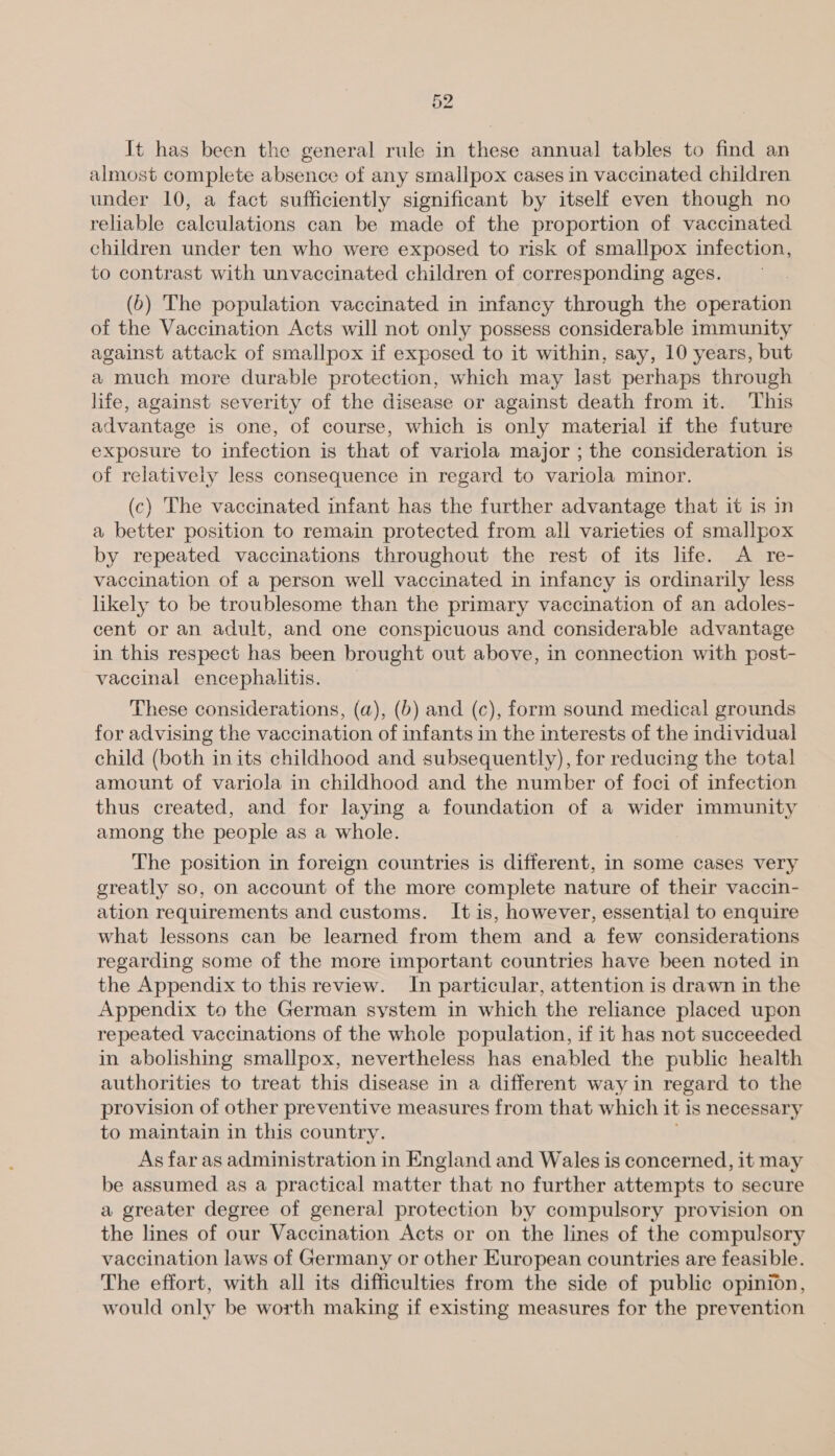 It has been the general rule in these annual tables to find an almost complete absence of any smallpox cases in vaccinated children under 10, a fact sufficiently significant by itself even though no reliable calculations can be made of the proportion of vaccinated children under ten who were exposed to risk of smallpox infection, to contrast with unvaccinated children of corresponding ages. (6) The population vaccinated in infancy through the operation of the Vaccination Acts will not only possess considerable immunity against attack of smallpox if exposed to it within, say, 10 years, but a much more durable protection, which may last perhaps through life, against severity of the disease or against death from it. This advantage is one, of course, which is only material if the future exposure to infection is that of variola major ; the consideration is of relativety less consequence in regard to variola minor. (c) The vaccinated infant has the further advantage that it is in a better position to remain protected from all varieties of smallpox by repeated vaccinations throughout the rest of its life. A re- vaccination of a person well vaccinated in infancy is ordinarily less likely to be troublesome than the primary vaccination of an adoles- cent or an adult, and one conspicuous and considerable advantage in this respect has been brought out above, in connection with post- vaccinal encephalitis. These considerations, (a), (b) and (c), form sound medical grounds for advising the vaccination of infants in the interests of the individual child (both inits childhood and subsequently), for reducing the total amount of variola in childhood and the number of foci of infection thus created, and for laying a foundation of a wider immunity among the people as a whole. The position in foreign countries is different, in some cases very greatly so, on account of the more complete nature of their vaccin- ation requirements and customs. It is, however, essential to enquire what lessons can be learned from them and a few considerations regarding some of the more important countries have been noted in the Appendix to this review. In particular, attention is drawn in the Appendix to the German system in which the reliance placed upon repeated vaccinations of the whole population, if it has not succeeded in abolishing smallpox, nevertheless has enabled the public health authorities to treat this disease in a different way in regard to the provision of other preventive measures from that which it is necessary to maintain in this country. , As far as administration in England and Wales is concerned, it may be assumed as a practical matter that no further attempts to secure a greater degree of general protection by compulsory provision on the lines of our Vaccination Acts or on the lines of the compulsory vaccination laws of Germany or other European countries are feasible. The effort, with all its difficulties from the side of public opinion, would only be worth making if existing measures for the prevention