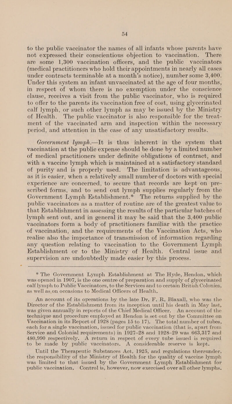 to the public vaccinator the names of all infants whose parents have not expressed their conscientious objection to vaccination. There are some 1,300 vaccination officers, and the public vaccinators (medical practitioners who hold their appointments in nearly all cases under contracts terminable at a month’s notice), number some 3,400. Under this system an infant unvaccinated at the age of four months, in respect of whom there is no exemption under the conscience clause, receives a visit from the public vaccinator, who is required to offer to the parents its vaccination free of cost, using glycerinated calf lymph, or such other lymph as may be issued by the Ministry of Health. The public vaccinator is also responsible for the treat- ment of the vaccinated arm and inspection within the necessary period, and attention in the case of any unsatisfactory results. Government lymph.—lIt is thus inherent in the system that vaccination at the public expense should be done by a limited number of medical practitioners under definite obligations of contract, and with a vaccine lymph which is maintained at a satisfactory standard of purity and is properly used. The limitation is advantageous, as it is easier, when a relatively small number of doctors with special experience are concerned, to secure that records are kept on pre- scribed forms, and to send out lymph supplies regularly from the Government Lymph Establishment.* The returns supplied by the public vaccinators as a matter of routine are of the greatest value to that Establishment in assessing the results of the particular batches of lymph sent out, and in general it may be said that the 3,400 public vaccinators form a body of practitioners familiar with the practice of vaccination, and the requirements of the Vaccination Acts, who realise also the importance of transmission of information regarding any question relating to vaccination to the Government Lymph Establishment or to the Ministry of Health. Central issue and supervision are undoubtedly made easier by this process. * The Government Lymph Establishment at The Hyde, Hendon, which was opened in 1907, is the one centre of preparation and supply of glycerinated calf lymph to Public Vaccinators, to the Services and to certain British Colonies, as well as.on occasions to Medical Officers of Health. An account of its operations by the late Dr. F. R. Blaxall, who was the Director of the Establishment from its inception until his death in May last, was given annually in reports of the Chief Medical Officer. An account of the technique and procedure employed at Hendon is set out by the Committee on Vaccination in its Report of 1928 (pages 15 to 17). The total number of tubes, each for a single vaccination, issued for public vaccination (that is, apart from Service and Colonial requirements) in 1927-28 and 1928-29 was 663,317 and 480,990 respectively. A return in respect of every tube issued is required to be made by public vaccinators. A considerable reserve is kept. Until the Therapeutic Substances Act, 1925, and regulations thereunder, the responsibility of the Ministry of Health for the quality of vaccine lymph was limited to that issued by the Government Lymph Establishment for public vaccination. Control is, however, now exercised over all other lymphs.