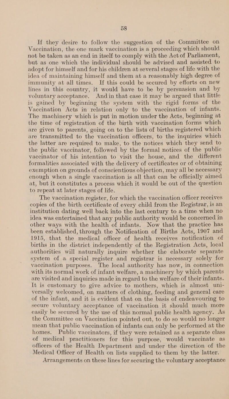 If they desire to follow the suggestion of the Committee on Vaccination, the one mark vaccination is a proceeding which should not be taken as an end in itself to comply with the Act of Parliament, but as one which the individual should be advised and assisted to adopt for himself and for his children at several stages of life with the idea of maintaining himself and them at a reasonably high degree of immunity at all times. If this could be secured by efforts on new lines in this country, it would have to be by persuasion and by voluntary acceptance. Andin that case it may be argued that little is gained by beginning the system with the rigid forms of the Vaccination Acts in relation only to the vaccination of infants. The machinery which is put in motion under the Acts, beginning at the time of registration of the birth with vaccination forms which are given to parents, going on to the lists of births registered which are transmitted to the vaccination officers, to the inquiries which the latter are required to make, to the notices which they send to the public vaccinator, followed by the formal notices of the public vaccinator of his intention to visit the house, and the different formalities associated with the delivery of certificates or of obtaining exemption on grounds of conscientious objection, may all be necessary enough when a single vaccination is all that can be officially aimed at, but it constitutes a process which it would be out of the question to repeat at later stages of life. The vaccination register, for which the vaccination officer receives copies of the birth certificate of every child from the Registrar, is an institution dating well back into the last century to a time when no idea was entertained that any public authority would be concerned in other ways with the health of infants. Now that the practice has been established, through the Notification of Births Acts, 1907 and 1915, that the medical officer of health receives notification of births in the district independently of the Registration Acts, local authorities will naturally inquire whether the elaborate separate system of a special register and registrar is necessary solely for vaccination purposes. The local authority has now, in connection with its normal work of infant welfare, a machinery by which parents are visited and inquiries made in regard to the welfare of their infants. It is customary to give advice to mothers, which is almost uni- versally welcomed, on matters of clothing, feeding and general care of the infant, and it is evident that on the basis of endeavouring to secure voluntary acceptance of vaccination it should much more easily be secured by the use of this normal public health agency. As the Committee on Vaccination pointed out, to do so would no longer mean that public vaccination of infants can only be performed at the homes. Public vaccinators, if they were retained as a separate class of medical practitioners for this purpose, would vaccinate as officers of the Health Department and under the direction of the Medical Officer of Health on lists supplied to them by the latter. Arrangements on these lines for securing the voluntary acceptance