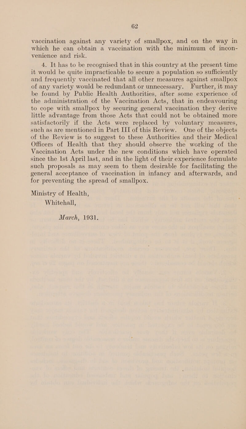 vaccination against any variety of smallpox, and on the way in which he can obtain a vaccination with the minimum of incon- venience and risk. 4. It has to be recognised that in this country at the present time it would be quite impracticable to secure a population so sufficiently and frequently vaccinated that all other measures against smallpox of any variety would be redundant or unnecessary. Further, it may be found by Public Health Authorities, after some experience of the administration of the Vaccination Acts, that in endeavouring to cope with smallpox by securing general vaccination they derive little advantage from those Acts that could not be obtained more satisfactorily if the Acts were replaced by voluntary measures, such as are mentioned in Part III of this Review. One of the objects of the Review is to suggest to these Authorities and their Medical Officers of Health that they should observe the working of the Vaccination Acts under the new conditions which have operated since the Ist April last, and in the light of their experience formulate such proposals as may seem to them desirable for facilitating the general acceptance of vaccination in infancy and afterwards, and for preventing the spread of smallpox. Ministry of Health, Whitehall, larch. A93);
