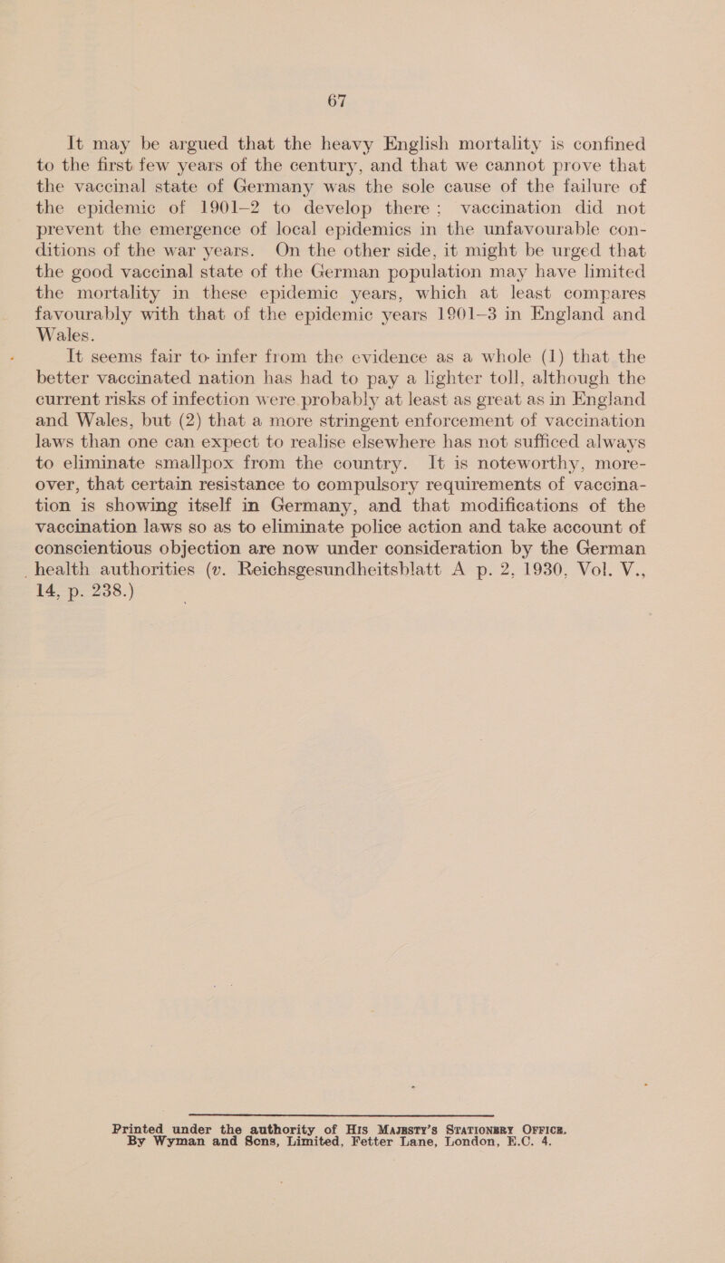 It may be argued that the heavy English mortality is confined to the first few years of the century, and that we cannot prove that the vaccinal state of Germany was the sole cause of the failure of the epidemic of 1901-2 to develop there; vaccination did not prevent the emergence of local epidemics in the unfavourable con- ditions of the war years. On the other side, it might be urged that the good vaccinal state of the German population may have limited the mortality in these epidemic years, which at least compares favourably with that of the epidemic years 1901-3 in England and Wales. It seems fair to infer from the evidence as a whole (1) that the better vaccinated nation has had to pay a lighter toll, although the current risks of infection were probably at least as great as in England and Wales, but (2) that a more stringent enforcement of vaccination laws than one can expect to realise elsewhere has not sufficed always to eliminate smallpox from the country. It is noteworthy, more- over, that certain resistance to compulsory requirements of vaccina- tion is showing itself in Germany, and that modifications of the vaccination laws so as to eliminate police action and take account of conscientious objection are now under consideration by the German _health authorities (v. Reichsgesundheitsblatt A p. 2, 1930, Vol. V., 14, p. 238.) Printed under the authority of His Maggsty’s STN ttONEBE OFFICE. By Wyman and Sens, Limited, Fetter Lane, London, ey