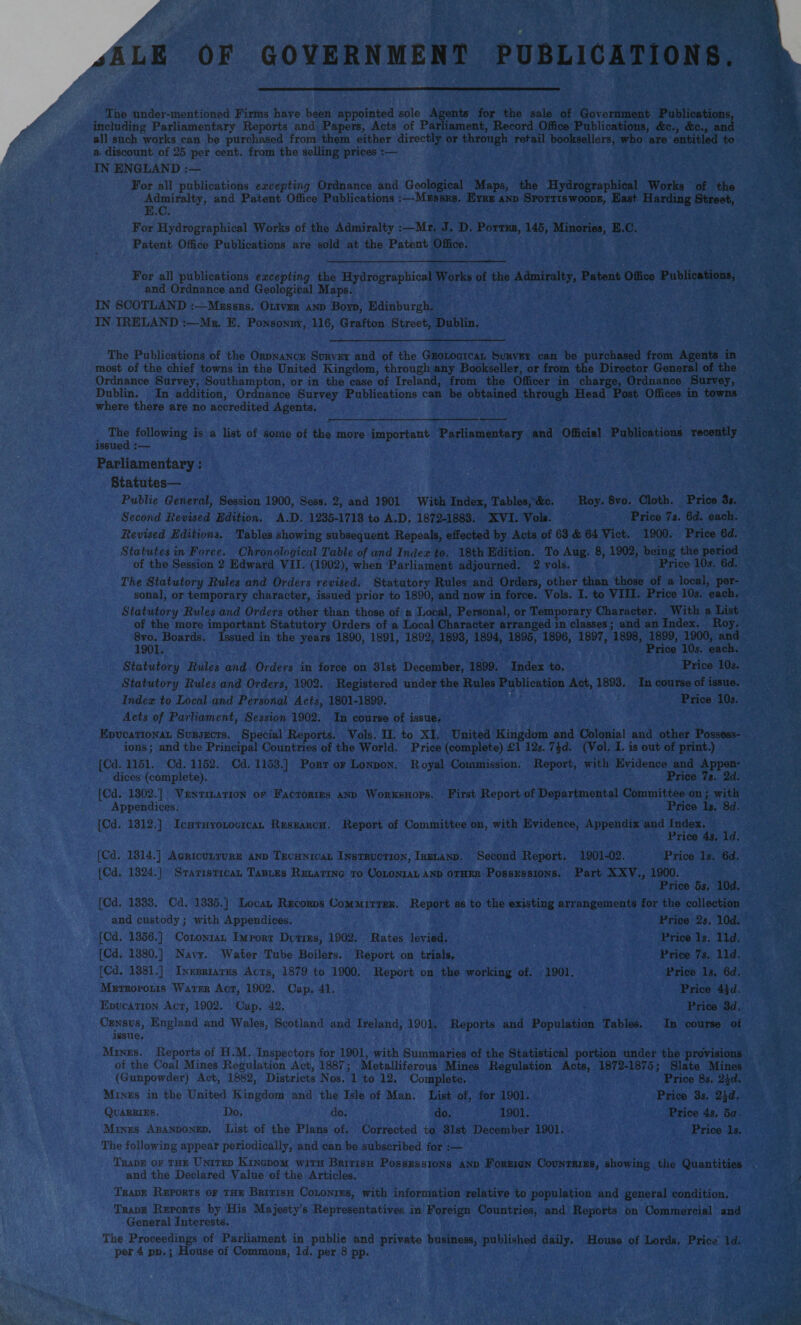 jALE OF GOVERNMENT PUBLICATIONS. The under-mentioned Firms have been appointed sole Agents for the sale of Government Publications, including Parliamentary Reports and Papers, Acts of Parliament, Record Office Publications, <fec., &c., and all such works can be purchased from them either directly or through retail booksellers, who are entitled to a discount of 25 per cent, from the selling prices :— IN ENGLAND For all publications excepting Ordnance and Geological Maps, the Hydrographical Works of the Admiralty, and Patent Office Publications :—Messrs. Eyre and Spottiswoodk, East Harding Street, E.C. For Hydrographical Works of the Admiralty :—Mr. J. D. Potter, 145, Minories, E.C. Patent Office Publications are sold at the Patent Office. For all publications excepting the Hydrographical Works of the Admiralty, Patent Office Publications, and Ordnance and Geological Maps. IN SCOTLAND :—Messrs. Oliver and Boyd, Edinburgh. IN IRELAND :—Mr. E. Ponsonby, 116, Grafton Street, Dublin. The Publications of the Ordnance Survey and of the Geological Survey can be purchased from Agents in most of the chief towns in the United Kingdom, through any Bookseller, or from the Director General of the Ordnance Survey, Southampton, or in the case of Ireland, from the Officer in charge, Ordnance Survey, Dublin. In addition, Ordnance Survey Publications can be obtained through Head Post Offices in towns where there are no accredited Agents. The following is a list of some of the more important Parliamentary and Official Publications recently issued :— Parliamentary: Statutes— Public General, Session 1900, Sess. 2, and 1901 With Index, Tables, &c. Roy. 8vo. Cloth. Price 3*. Second Revised Edition. A.D. 1235-1713 to A.D. 1872-1883. XVI. Vols. Price 7j. 6d. each. Revised Editions. Tables showing subsequent Repeals, effected by Acts of 63 & 64 Viet. 1900. Price 6d. Statutes in Force. Chronological Table of and Index to. 18th Edition. To Aug. 8, 1902, being the period of the Session 2 Edward VII. (1902), when Parliament adjourned. 2 vols. Price 10s. 6d. The Statutory Rules and Orders revised. Statutory Rules and Orders, other than those of a local, per¬ sonal, or temporary character, issued prior to 1890, and now in force. Vols. I. to VIII. Price 10s. each. Statutory Rules and Orders other than those of a Local, Personal, or Temporary Character. With a List of the more important Statutory Orders of a Local Character arranged in classes; and an Index. Roy. 8vo. Boards. Issued in the years 1890, 1891, 1892, 1893, 1894, 1895, 1896, 1897, 1898, 1899, 1900, and 1901. Price 10s. each. Statutory Rules and Orders in force on 31st December, 1899. Index to. Price 10s. Statutory Rules and Orders, 1902. Registered under the Rules Publication Act, 1893. In course of issue. Index to Local and Personal Acts, 1801-1899. Price 10j. Acts of Parliament, Session 1902. In course of issue. Educational Subjects. Special Reports. Vols. H. to XI. United Kingdom and Colonial and other Possess¬ ions ; and the Principal Countries of the World. Price (complete) £1 12s. 7%d. (Vol. I. is out of print.) [Cd. 1151. Cd. 1152. Cd. 1153.] Port of London. Royal Commission. Report, with Evidence and Appen¬ dices (complete). Price 7a. 2d. [Cd. 1302.] Ventilation of Factories and Workshops. First Report of Departmental Committee on; with Appendices. Price la. 8d. [Cd. 1312.] Ichthyological Research. Report of Committee on, with Evidence, Appendix and Index. Price 4a. Id. [Cd. 1314.] Agriculture and Technical Instruction, Ireland. Second Report. 1901-02. Price Is. 6d. [Cd. 1324.] Statistical Tables Relating to Colonial and other Possessions. Part XXV., 1900. Price 5a. lOd. [Cd. 1333. Cd. 1335.] Local Records Committee. Report as to the existing arrangements for the collection Price 2a. lOd. Price la. lid. Price 7a. lid. Price la. 6d. Price 4id. Price 3d. In course of and custody; with Appendices. [Cd. 1356.] Colonial Import Duties, 1902. Rates levied. [Cd. 1380.] Navy. Wafer Tube Boilers. Report on trials. [Cd. 1381.] Inebriates Acts, 1879 to 1900. Report on the working of. 1901. Metropolis Water Act, 1902. Cap. 41. Education Act, 1902. Cap. 42. Census, England and Wales, Scotland and Ireland, 1901. Reports and Population Tables, issue. Mines. Reports of H.M. Inspectors for 1901, with Summaries of the Statistical portion under the provisions of the Coal Mines Regulation Act, 1887; Metalliferous Mines Regulation Acts, 1872-1875; Slate Mines (Gunpowder) Act, 1882, Districts Nos. 1 to 12. Complete. Price 8a. 2^d. Mines in the United Kingdom and the Isle of Man. List of, for 1901. Price 3s. 2\d. Quarries. Do. do. do. 1901. Price 4s. 5a Mines Abandoned. List of the Plans of. Corrected to 31st December 1901. Price Is. The following appear periodically, and can be subscribed for :— Trade of the United Kingdom with British Possessions and Foreign Countries, showing the Quantities and the Declared Value of the Articles. Trade Reports of the British Colonies, with information relative to population and general condition. Trade Reports by His Majesty’s Representatives in Foreign Countries, and Reports on Commercial and General Interests. The Proceedings of Parliament in public and private business, published daily. House of Lords. Pric,? Id. per 4 pd. ; House of Commons, Id. per 8 pp.