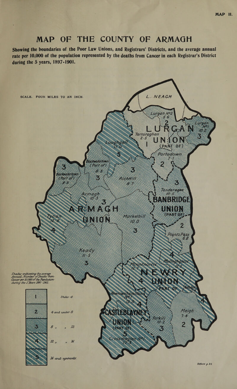 MAP II. MAP OF THE COUNTY OF ARMAGH Showing the boundaries of the Poor Law Unions, and Registrars’ Districts, and the average annual rate per 10,000 of the population represented by the deaths from Cancer in each Registrar’s District during the 5 years, 1897-1901. L. NEAGH SCALE. FOUR MILES TO AN INCH Lurgan N?2 UNION Loughgall 6 / 7 O Blackmferfown SStParf of) : / RichHill 8 7 Armagh ST*. /#<& \ BAN BRIDGE PlIUNIOJ® IlMIM 1 Markethill poyntzPass '• MuJ/aghgJass lhnorr/s '.. /2 2 N eWrY Newtownharni/ton i p 12 O » Forki/l Crossmag/en N°I. SSiSJSsSSiSH Toface p. 2Z