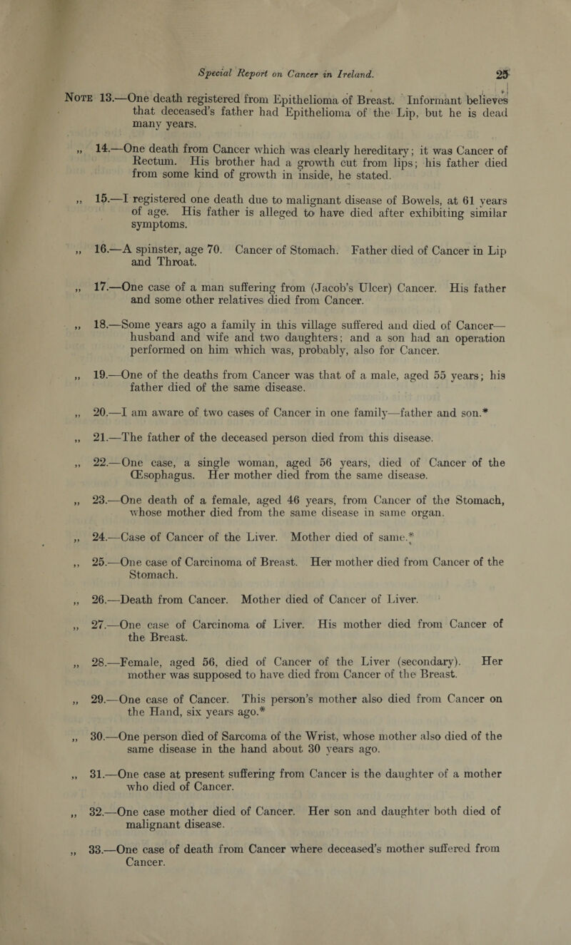 ... • . ♦ ■ j ■ | f J Note 13.—One death registered from Epithelioma of Breast. Informant believes that deceased’s father had Epithelioma of the Lip, but he is dead many years. „ 14.—One death from Cancer which was clearly hereditary; it was Cancer of Rectum. His brother had a growth cut from lips; his father died from some kind of growth in inside, he stated. >> 15.—I registered one death due to malignant disease of Bowels, at 61 years of age. His father is alleged to have died after exhibiting similar symptoms. „ 16.—A spinster, age 70. Cancer of Stomach. Father died of Cancer in Lip and Throat. ,, 17.—One case of a man suffering from (Jacob’s Ulcer) Cancer. His father and some other relatives died from Cancer. „ 18.—Some years ago a family in this village suffered and died of Cancer- husband and wife and two daughters; and a son had an operation performed on him which was, probably, also for Cancer. ,, 19.—One of the deaths from Cancer was that of a male, aged 55 years; his father died of the same disease. ,, 20.—I am aware of two cases of Cancer in one family—father and son.* „ 21.—The father of the deceased person died from this disease. ,, 22.—One case, a single woman, aged 56 years, died of Cancer of the (Esophagus. Her mother died from the same disease. „ 23.—One death of a female, aged 46 years, from Cancer of the Stomach, whose mother died from the same disease in same organ. „ 24.—Case of Cancer of the Liver. Mother died of same.* 7 K ,, 25.—One case of Carcinoma of Breast. Her mother died from Cancer of the Stomach. „ 26.—Death from Cancer. Mother died of Cancer of Liver. ,, 27.—One case of Carcinoma of Liver. His mother died from Cancer of the Breast. „ 28.—Female, aged 56, died of Cancer of the Liver (secondary). Her mother was supposed to have died from Cancer of the Breast. „ 29.—One case of Cancer. This person’s mother also died from Cancer on the Hand, six years ago.* „ 30.—One person died of Sarcoma of the Wrist, whose mother also died of the same disease in the hand about 30 years ago. ,, 31.—One case at present suffering from Cancer is the daughter of a mother who died of Cancer. „ 32.—One case mother died of Cancer. Her son and daughter both died of malignant disease. „ 33.—One case of death from Cancer where deceased’s mother suffered from Cancer.