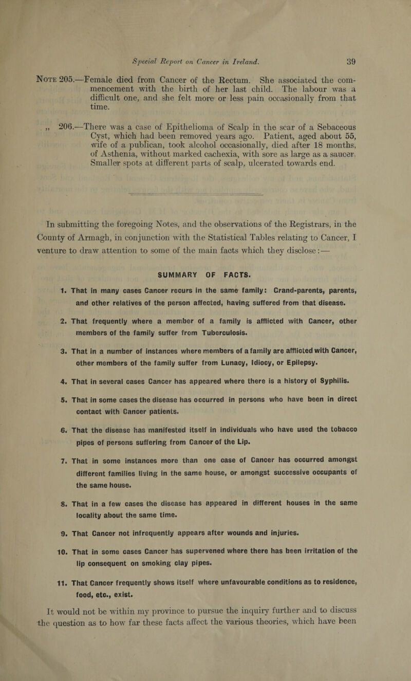 Note 205.—Female died from Cancer of the Rectum. She associated the com¬ mencement with the birth of her last child. The labour was a difficult one, and she felt more or less pain occasionally from that time. ,, 206.—There was a case of Epithelioma of Scalp in the scar of a Sebaceous Cyst, which had been removed years ago. Patient, aged about 55, wife of a publican, took alcohol occasionally, died after 18 months, of Asthenia, without marked cachexia, with sore as large as a saucer. Smaller spots at different parts of scalp, ulcerated towards end. In submitting the foregoing Notes, and the observations of the Registrars, in the County of Armagh, in conjmiction with the Statistical Tables relating to Cancer, I venture to draw attention to some of the main facts which they disclose: — SUMMARY OF FACTS. That in many cases Cancer recurs in the same family: Crand-parents, parents, and other relatives of the person affected, having suffered from that disease. That frequently where a member of a family is afflicted with Cancer, other members of the family suffer from Tuberculosis. That in a number of instances where members of a family are afflicted with Cancer, other members of the family suffer from Lunacy, Idiocy, or Epilepsy. That in several cases Cancer has appeared where there is a history of Syphilis. That in some cases the disease has occurred in persons who have been in direct contact with Cancer patients. That the disease has manifested itself in individuals who have used the tobacco pipes of persons suffering from Cancer of the Lip. That in some instances more than one case of Cancer has occurred amongst different families living in the same house, or amongst successive occupants of the same house. 8. That in a few cases the disease has appeared in different houses in the same locality about the same time. 9. That Cancer not infrequently appears after wounds and injuries. 10. That in some cases Cancer has supervened where there has been irritation of the lip consequent on smoking clay pipes. 11. That Cancer frequently shows itself where unfavourable conditions as to residence, food, etc., exist. It would not be within my province to pursue the inquiry further mid to discuss the question as to how far these facts affect the various theories, which have been 1. 2. 3. 4. 5. 6. 7.
