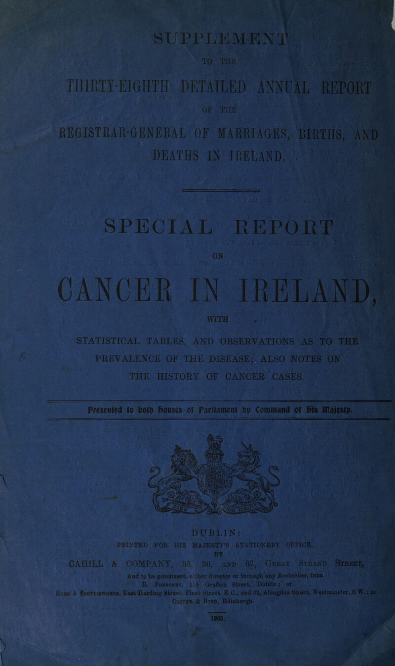 SUPPLEMENT TO THE I! THIRTY-EIGHTH DETAILED ANNUAL REPORT OF THE REGISTRAR-GENERAL OF MARRIAGES, BIRTHS, AND DEATHS IN IRELAND. SPECIAL REPORT CANCER IN IRELAND, WITH STATISTICAL TABLES, AND OBSERVATIONS AS TO THE PREVALENCE OF THE DISEASE;, ALSO NOTES ON THE HISTORY OF CANCER CASES. Presented to botb Bouses of Parliament bp Command of Bis majesty. PRINTED FOR HIS MAJESTY’S STATIONERY OFFICE, BY CAHILL & COMPANY, 35, 36, and 37, Great Strand Street, And to be purchased, either directly or through any Bookseller, from E. Ponsonby, 11.6 Grafton Street, Dublin ; or E*a» A Sbottiswoodh, Eaat Harding Street, Fleet Street, E CL,'and 32, Abingdon Street, Westminster, S W.; oc Oliver & Boyd, Edinburgh.