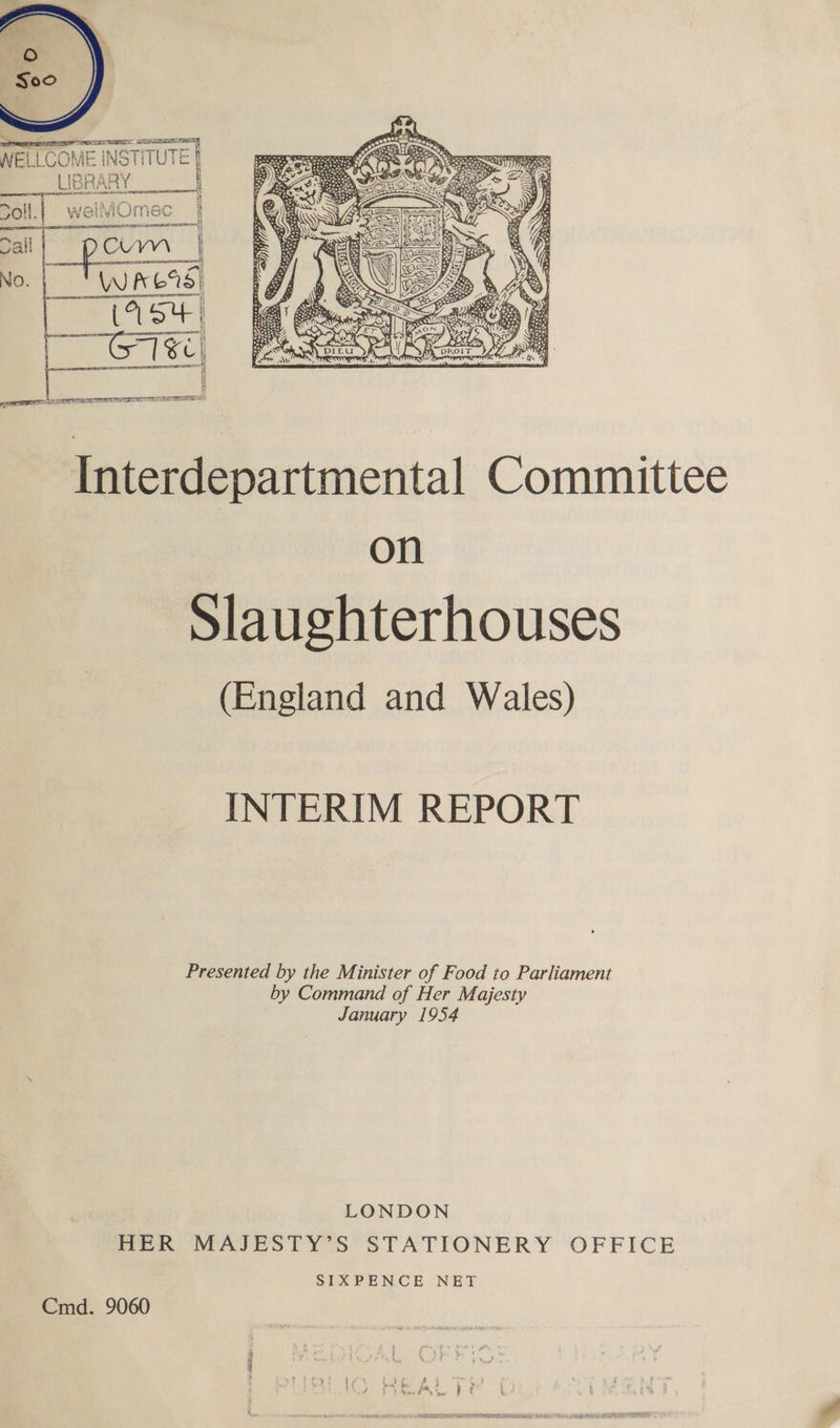  WELLCOME INSTITUTE LIBRARY : ee a ‘ PA I smaiarf rar ZOll. WetviMEec a be LDA SITE IMI | my  Interdepartmental Committee on Slaughterhouses (England and Wales) INTERIM REPORT Presented by the Minister of Food to Parliament by Command of Her Majesty January 1954 LONDON HER MAJESTY’S STATIONERY OFFICE SIXPENCE NET Cmd. 9060 RS AU: