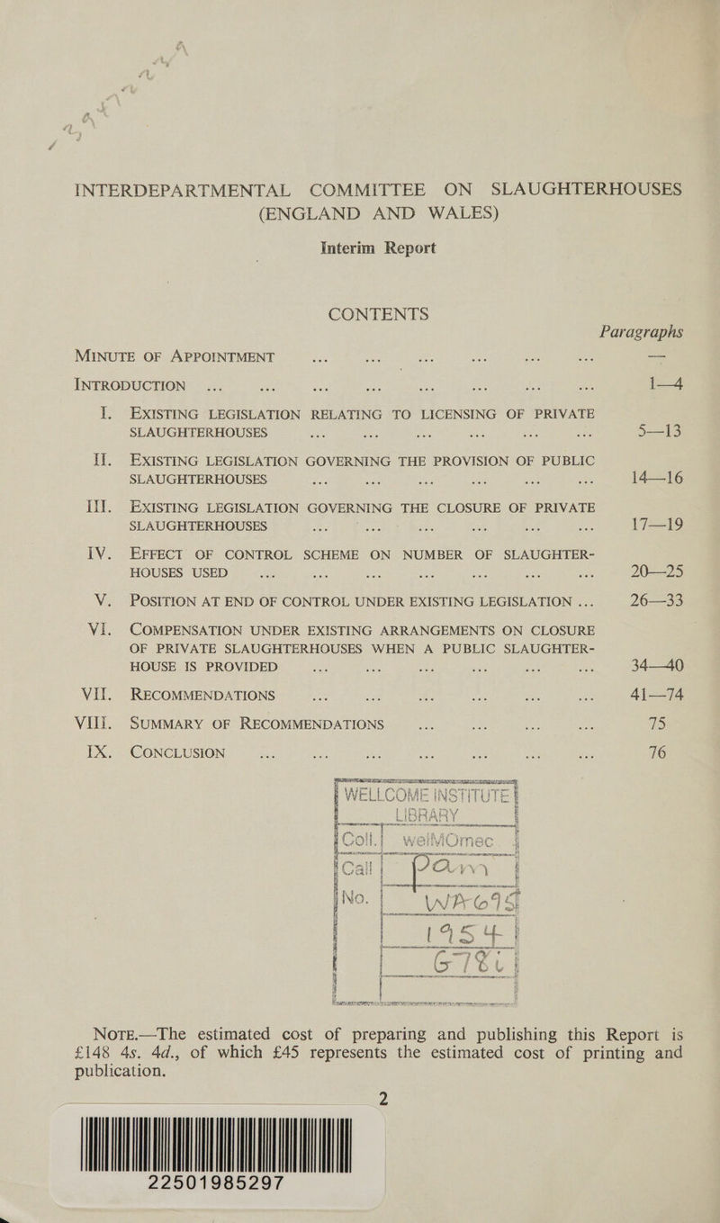 (ENGLAND AND WALES) Interim Report CONTENTS MINUTE OF APPOINTMENT INTRODUCTION 1. EXISTING LEGISLATION RELATING TO LICENSING OF PRIVATE SLAUGHTERHOUSES I]. EXISTING LEGISLATION GOVERNING THE PROVISION OF PUBLIC SLAUGHTERHOUSES il]. EXISTING LEGISLATION GOVERNING THE CLOSURE OF PRIVATE SLAUGHTERHOUSES IV. EFFECT OF CONTROL SCHEME ON NUMBER OF SLAUGHTER- HOUSES USED V. POSITION AT END OF CONTROL UNDER EXISTING LEGISLATION ... VI. (COMPENSATION UNDER EXISTING ARRANGEMENTS ON CLOSURE OF PRIVATE SLAUGHTERHOUSES WHEN A PUBLIC SLAUGHTER- HOUSE IS PROVIDED . Vil. RECOMMENDATIONS Vili. SUMMARY OF RECOMMENDATIONS IX. CONCLUSION  es ef  rae a SSeS yo DINE NESE Eten semen er RNARE renee _— i—4