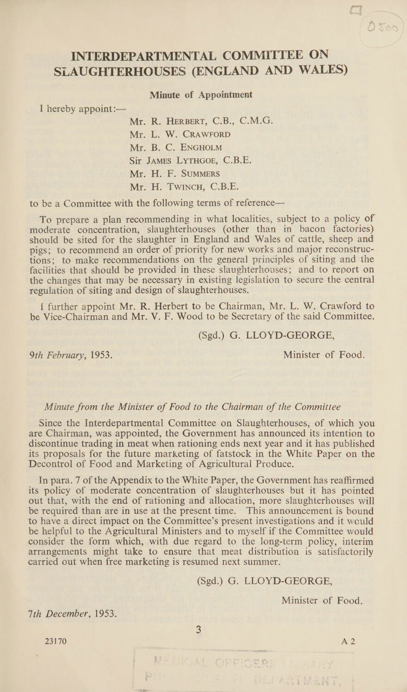 INTERDEPARTMENTAL COMMITTEE ON SLAUGHTERHOUSES (ENGLAND AND WALES) Minute of Appointment I hereby appoint:— Mr. R. HERBERT, C.B., C.M.G. Mr. L. W. CRAWFORD Mr. B. C. ENGHOLM - Sir JAMES LYTHGOE, C.B.E. Mr. H. F. SUMMERS Mr. H: ‘Twincn,; C.B.E. to be a Committee with the following terms of reference— To prepare a plan recommending in what localities, subject to a policy of moderate concentration, slaughterhouses (other than in bacon factories) should be sited for the slaughter in England and Wales of cattle, sheep and pigs; to recommend an order of priority for new works and major reconstruc- tions; to make recommendations on the general principles of siting and the facilities that should be provided in these slaughterhouses; and to report on the changes that may be necessary in existing legislation to secure the central regulation of siting and design of slaughterhouses. { further appoint Mr. R. Herbert to be Chairman, Mr. L. W. Crawford to be Vice-Chairman and Mr. V. F. Wood to be Secretary of the said Committee. (Sgd.) G. LLOYD-GEORGE, 9th February, 1953. Minister of Food. Minute from the Minister of Food to the Chairman of the Committee Since the Interdepartmental Committee on Slaughterhouses, of which you are Chairman, was appointed, the Government has announced its intention to discontinue trading in meat when rationing ends next year and it has published its proposals for the future marketing of fatstock in the White Paper on the Decontrol of Food and Marketing of Agricultural Produce. In para. 7 of the Appendix to the White Paper, the Government has reaffirmed its policy of moderate concentration of slaughterhouses but it has pointed out that, with the end of rationing and allocation, more slaughterhouses will be required than are in use at the present time. This announcement is bound to have a direct impact on the Committee’s present investigations and it wculd be helpful to the Agricultural Ministers and to myself if the Committee would consider the form which, with due regard to the long-term policy, interim arrangements might take to ensure that meat distribution is satisfactorily carried out when free marketing is resumed next summer. (Sgd.) G. LLOYD-GEORGE, Minister of Food. Tth December, 1953.
