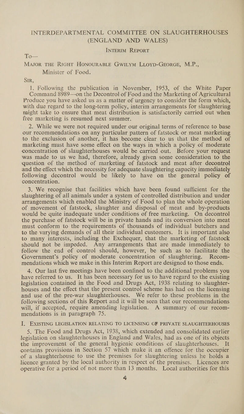 INTERDEPARTMENTAL COMMITTEE ON SLAUGHTERHOUSES (ENGLAND AND WALES) INTERIM REPORT To— MAJOR THE RIGHT HONOURABLE GWILYM LLOYD-GEORGE, M.P., Minister of Food. SIR, 1. Following the publication in November, 1953, of the White Paper Command 8989—on the Decontrol of Food and the Marketing of Agricultural Produce you have asked us as a matter of urgency to consider the form which, with due regard to the long-term policy, interim arrangements for slaughtering might take to ensure that meat distribution is satisfactorily carried out when free marketing is resumed next summer. 2. While we were not required under our original terms of reference to base our recommendations on any particular pattern of fatstock or meat marketing to the exclusion of another, it has become clear to us that the method of marketing must have some effect on the ways in which a policy of moderate concentration of slaughterhouses would be carried out. Before your request was made to us we had, therefore, already given some consideration to the question of the method of marketing of fatstock and meat after decontrol and the effect which the necessity for adequate slaughtering capacity immediately following decontrol would be likely to have on the general policy of concentration. | 3. We recognise that facilities which have been found sufficient for the slaughtering of all animals under a system of controlled distribution and under arrangements which enabled the Ministry of Food to plan the whole operation of movement of fatstock, slaughter and disposal of meat and by-products would be quite inadequate under conditions of free marketing. On decontrol the purchase of fatstock will be in private hands and its conversion into meat must conform to the requirements of thousands of individual butchers and to the varying demands of all their individual customers. It is important also to many interests, including the Exchequer, that the marketing of fatstock should not be impeded. Any arrangements that are made immediately to follow the end of control should, however, be such as to facilitate the Government’s policy of moderate concentration of slaughtering. Recom- mendations which we make in.this Interim Report are designed to those ends. 4, Our last five meetings have been confined to the additional problems you have referred to us. It has been necessary for us to have regard to the existing legislation contained in the Food and Drugs Act, 1938 relating to slaughter- houses and the effect that the present control scheme has had on the licensing and use of the pre-war slaughterhouses. We refer to these problems in the following sections of this Report and it will be seen that our recommendations will, if accepted, require amending legislation. A summary of our recom- mendations is in paragraph 75. I. EXISTING LEGISLATION RELATING TO LICENSING OF PRIVATE SLAUGHTERHOUSES 5. The Food and Drugs Act, 1938, which extended and consolidated earlier legislation on slaughterhouses in England and Wales, had as one of its objects the improvement of the general hygienic conditions cf slaughterhouses. It contains provisions in Section 57 which make it an offence for the occupier of a slaughterhouse to use the premises for slaughtering unless he holds a licence granted by the local authority in respect of the premises. Licences are operative for a period of not more than 13 months. Local authorities for this
