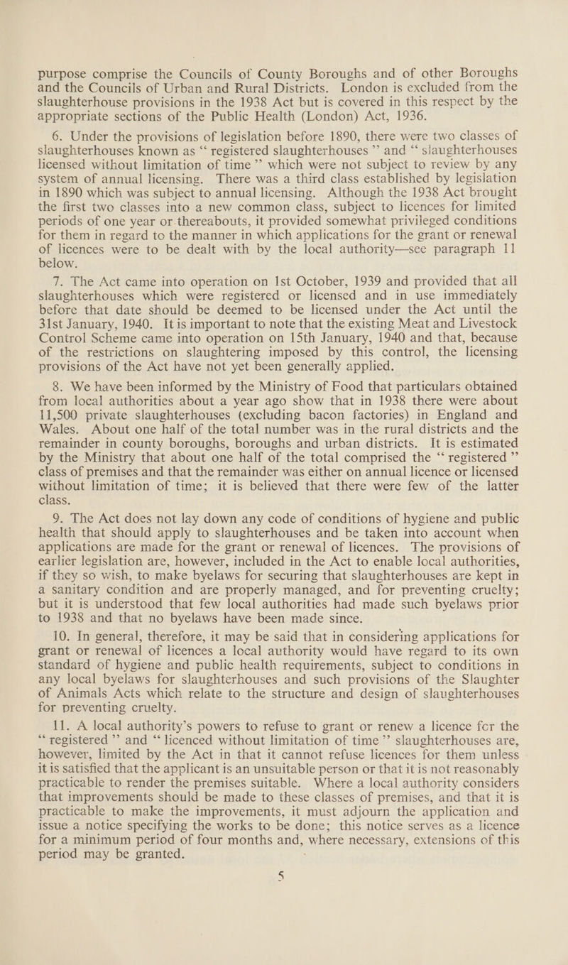 purpose comprise the Councils of County Boroughs and of other Boroughs and the Councils of Urban and Rural Districts. London is excluded from the slaughterhouse provisions in the 1938 Act but is covered in this respect by the appropriate sections of the Public Health (London) Act, 1936. 6. Under the provisions of legislation before 1890, there were two classes of slaughterhouses known as “‘ registered slaughterhouses ’’ and “ siaughterhouses licensed without limitation of time ’’ which were not subject to review by any system of annual licensing. There was a third class established by legislation in 1890 which was subject to annual licensing. Although the 1938 Act brought the first two classes into a new common class, subject to licences for limited periods of one year or.thereabouts, it provided somewhat privileged conditions for them in regard to the manner in which applications for the grant or renewal of licences were to be dealt with by the local authority—see paragraph 11 below. 7. The Act came into operation on Ist October, 1939 and provided that all slaughterhouses which were registered or licensed and in use immediately before that date should be deemed to be licensed under the Act until the 31st January, 1940. Itis important to note that the existing Meat and Livestock Control Scheme came into operation on 15th January, 1940 and that, because of the restrictions on slaughtering imposed by this control, the licensing provisions of the Act have not yet been generally applied. 8. We have been informed by the Ministry of Food that particulars obtained from local authorities about a year ago show that in 1938 there were about 11,500 private slaughterhouses (excluding bacon factories) in England and Wales. About one half of the total number was in the rural districts and the remainder in county boroughs, boroughs and urban districts. It is estimated by the Ministry that about one half of the total comprised the “‘ registered ”’ class of premises and that the remainder was either on annual licence or licensed without limitation of time; it is believed that there were few of the latter class. 9. The Act does not lay down any code of conditions of hygiene and public health that should apply to slaughterhouses and be taken into account when applications are made for the grant or renewal of licences. The provisions of earlier legislation are, however, included in the Act to enable local authorities, if they so wish, to make byelaws for securing that slaughterhouses are kept in a sanitary condition and are properly managed, and for preventing cruelty; but it is understood that few local authorities had made such byelaws prior to 1938 and that no byelaws have been made since. 10. In general, therefore, it may be said that in considering applications for grant or renewal of licences a local authority would have regard to its own standard of hygiene and public health requirements, subject to conditions in any local byelaws for slaughterhouses and such provisions of the Slaughter of Animals Acts which relate to the structure and design of slaughterhouses for preventing cruelty. 11. A local authority’s powers to refuse to grant or renew a licence fcr the ** registered ’’ and “‘ licenced without limitation of time’’ slaughterhouses are, however, limited by the Act in that it cannot refuse licences for them unless it is satisfied that the applicant is an unsuitable person or that it is not reasonably practicable to render the premises suitable. Where a local authority considers that improvements should be made to these classes of premises, and that it is practicable to make the improvements, it must adjourn the application and issue a notice specifying the works to be done; this notice serves as a licence for a minimum period of four months and, ‘where necessary, extensions of this period may be granted. Nn