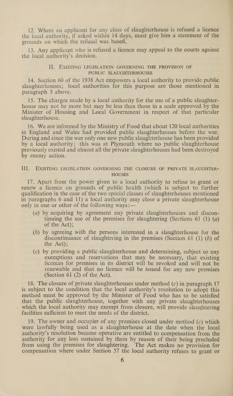 12. Where an applicant for any class of slaughterhouse is refused a licence the local authority, if asked within 14 days, must give him a statement of the grounds on which the refusal was based. 13. Any applicant who is refused a licence may appeal to the courts against the local authority’s decision. II. EXISTING LEGISLATION GOVERNING THE PROVISION OF PUBLIC SLAUGHTERHOUSES 14. Section 60 of the 1938 Act empowers a local authority to provide public slaughterhouses; local authorities for this purpose are those mentioned in paragraph 5 above. 15. The charges made by a local authority for the use of a public slaughter- house may not be more but may be less than those in a scale approved by the Minister of Housing and Local Government in respect of that particular slaughterhouse. : 16. We are informed by the Ministry of Food that about 120 local authorities in England and Wales had provided public slaughterhouses before the war. During and since the war only one new public slaughterhouse has been provided by a local authority; this was at Plymouth where no public slaughterhouse previously existed and almost all the private slaughterhouses had been destroyed by enemy action. Ul. EXISTING LEGISLATION GOVERNING THE CLOSURE OF PRIVATE SLAUGHTER- HOUSES 17. Apart from the power given to a local authority to refuse to grant or renew a licence on grounds of public health (which is subject to further qualification in the case of the two special classes of slaughterhouses mentioned in paragraphs 6 and 11) a local authority may close a private slaughterhouse only in one or other of the following ways:— (a) by acquiring by agreement any private slaughterhouses and discon- tinuing the use of the premises for slaughtering (Sections 61 (1) (a) of the Act); (b) by agreeing with the persons interested in a slaughterhouse for the discontinuance of slaughtering in the premises (Section 61 (1) (d) of the Act); (c) by providing a public slaughterhouse and determining, subject to any exemptions and reservations that may be necessary, that existing licences for premises in its district will be revoked and will not be renewable and that no licence will be issued for any new premises (Section 61 (2) of the Act). 18. The closure of private slaughterhouses under method (c) in paragraph 17 is subject to the condition that the local authority’s resolution to adopt this method must be approved by the Minister of Food who has to be satisfied that the public slaughterhouse, together with any private slaughterhouses . which the local authority may exempt from closure, will provide slaughtering facilities sufficient to meet the needs of the district. 19. The owner and occupier of any premises closed under method (c) which were lawfully being used as a slaughterhouse at the date when the local authority’s resolution became operative are entitled to compensation from the authority for any loss sustained by them by reason of their being precluded from using the premises for slaughtering. The Act makes no provision for compensation where under Section 57 the local authority refuses to grant or