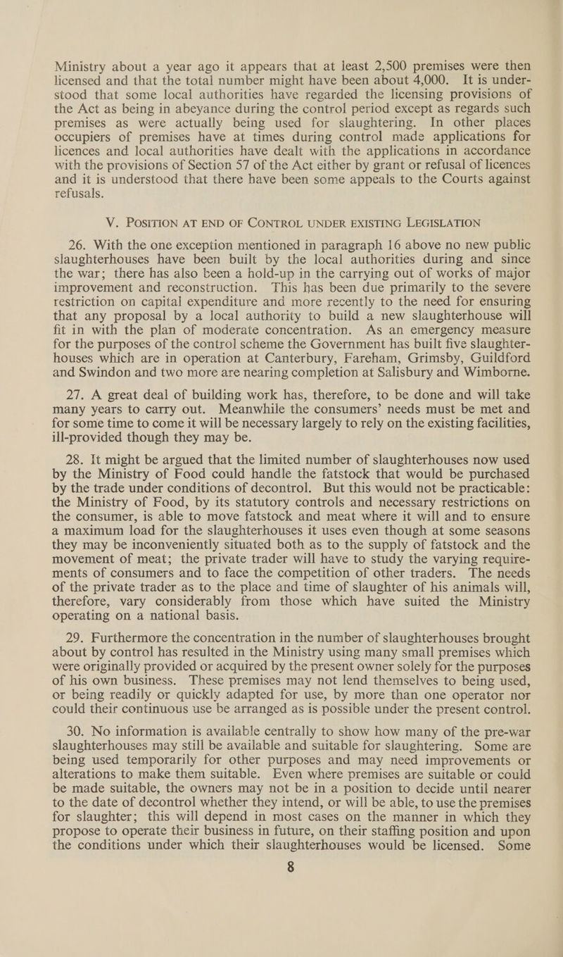 Ministry about a year ago it appears that at least 2,500 premises were then licensed and that the total number might have been about 4,000. It is under- stood that some local authorities have regarded the licensing provisions of the Act as being in abeyance during the control period except as regards such premises as were actually being used for slaughtering. In other places occupiers of premises have at times during control made applications for licences and local authorities have dealt with the applications in accordance with the provisions of Section 57 of the Act either by grant or refusal of licences and it is understood that there have been some appeals to the Courts against refusals. V. POSITION AT END OF CONTROL UNDER EXISTING LEGISLATION 26. With the one exception mentioned in paragraph 16 above no new public slaughterhouses have been built by the local authorities during and since the war; there has also teen a hold-up in the carrying out of works of major improvement and reconstruction. This has been due primarily to the severe restriction on capital expenditure and more recently to the need for ensuring that any proposal by a local authority to build a new slaughterhouse will fit in with the plan of moderate concentration. As an emergency measure for the purposes of the control scheme the Government has built five slaughter- houses which are in operation at Canterbury, Fareham, Grimsby, Guildford and Swindon and two more are nearing completion at Salisbury and Wimborne. 27. A great deal of building work has, therefore, to be done and will take many years to carry out. Meanwhile the consumers’ needs must be met and for some time to come it will be necessary largely to rely on the existing facilities, ill-provided though they may be. 28. It might be argued that the limited number of slaughterhouses now used by the Ministry of Food could handle the fatstock that would be purchased by the trade under conditions of decontrol. But this would not be practicable: the Ministry of Food, by its statutory controls and necessary restrictions on the consumer, is able to move fatstock and meat where it will and to ensure a maximum load for the slaughterhouses it uses even though at some seasons they may be inconveniently situated both as to the supply of fatstock and the movement of meat; the private trader will have to study the varying require- ments of consumers and to face the competition of other traders. The needs of the private trader as to the place and time of slaughter of his animals will, therefore, vary considerably from those which have suited the Ministry operating on a national basis. 29. Furthermore the concentration in the number of slaughterhouses brought about by control has resulted in the Ministry using many small premises which were originally provided or acquired by the present owner solely for the purposes of his own business. These premises may not lend themselves to being used, or being readily or quickly adapted for use, by more than one operator nor could their continuous use be arranged as is possible under the present control. 30. No information is available centrally to show how many of the pre-war slaughterhouses may still be available and suitable for slaughtering. Some are being used temporarily for other purposes and may need improvements or alterations to make them suitable. Even where premises are suitable or could be made suitable, the owners may not be in a position to decide until nearer to the date of decontrol whether they intend, or will be able, to use the premises for slaughter; this will depend in most cases on the manner in which they propose to operate their business in future, on their staffing position and upon the conditions under which their slaughterhouses would be licensed. Some
