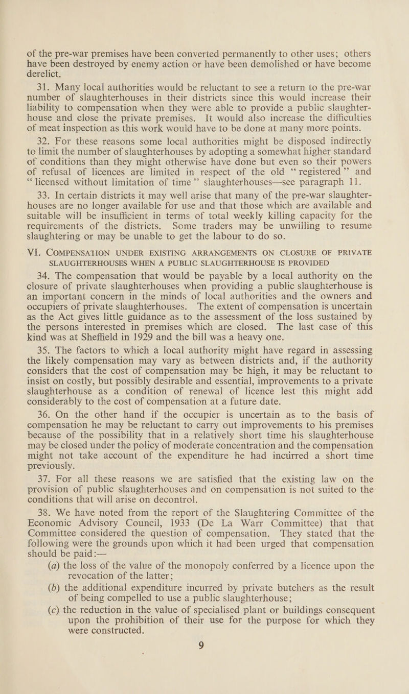 of the pre-war premises have been converted permanently to other uses; others have been destroyed by enemy action or have been demolished or have become derelict. 31. Many local authorities would be reluctant to see a return to the pre-war number of slaughterhouses in their districts since this would increase their liability to compensation when they were able to provide a public slaughter- house and close the private premises. It would also increase the difficulties of meat inspection as this work would have to be done at many more points. 32. For these reasons some local authorities might be disposed indirectly to limit the number of slaughterhouses by adopting a somewhat higher standard of conditions than they might otherwise have done but even so their powers of refusal of licences are limited in respect of the old “registered” and “licensed without limitation of time ’’ slaughterhouses—see paragraph 11. 33. In certain districts it may well arise that many of the pre-war slaughter- houses are no longer available for use and that those which are available and suitable will be insufficient in terms of total weekly killing capacity for the requirements of the districts. Some traders may be unwilling io resume slaughtering or may be unable to get the labour to do so. VI. COMPENSATION UNDER EXISTING ARRANGEMENTS ON CLOSURE OF PRIVATE SLAUGHTERHOUSES WHEN A PUBLIC SLAUGHTERHOUSE IS PROVIDED 34. The compensation that would be payable by a local authority on the closure of private slaughterhouses when providing a public slaughterhouse is an important concern in the minds of local authorities and the owners and occupiers of private slaughterhouses. The extent of compensation is uncertain as the Act gives little guidance as to the assessment of the loss sustained by the persons interested in premises which are closed. The last case of this kind was at Sheffield in 1929 and the bill was a heavy one. 35. The factors to which a local authority might have regard in assessing the likely compensation may vary as between districts and, if the authority considers that the cost of compensation may be high, it may be reluctant to insist on costly, but possibly desirable and essential, improvements to a private slaughterhouse as a condition of renewal of licence lest this might add considerably to the cost of compensation at a future date. 36. On the other hand if the occupier is uncertain as to the basis of compensation he may be reluctant to carry out improvements to his premises because of the possibility that in a relatively short time his slaughterhouse may be closed under the policy of moderate concentration and the compensation might not take account of the expenditure he had incurred a short time previously. 37. For all these reasons we are satisfied that the existing law on the provision of public slaughterhouses and on compensation is not suited to the conditions that will arise on decontrol. 38. We have noted from the report of the Slaughtering Committee of the Economic Advisory Council, 1933 (De La Warr Committee) that that Committee considered the question of compensation. They stated that the following were the grounds upon which it had been urged that compensation should be paid :— (a) the loss of the value of the monopoly conferred by a licence upon the revocation of the latter; (b) the additional expenditure incurred by private butchers as the result of being compelled to use a public slaughterhouse; (c) the reduction in the value of specialised plant or buildings consequent upon the prohibition of their use for the purpose for which they were constructed.