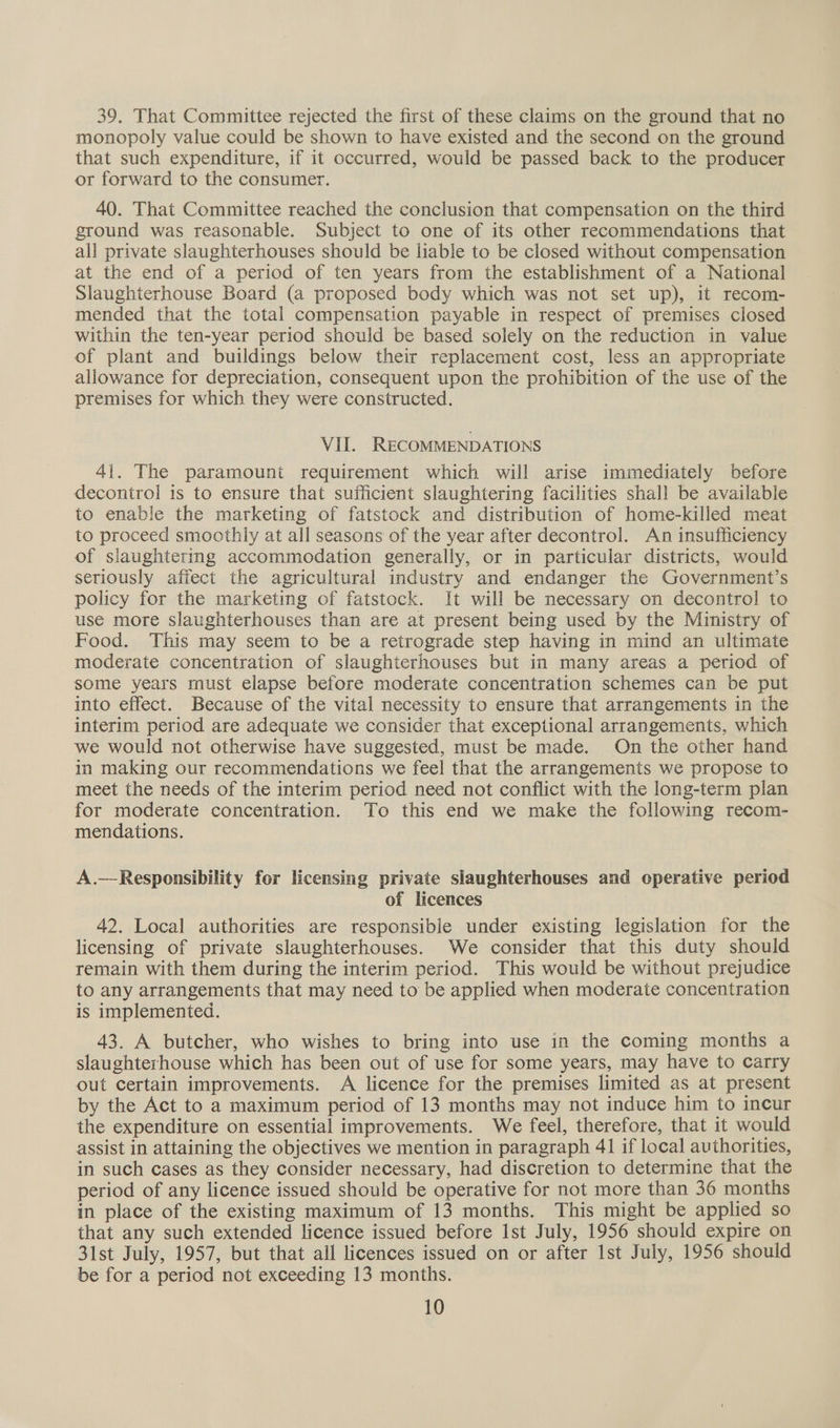 39. That Committee rejected the first of these claims on the ground that no monopoly value could be shown to have existed and the second on the ground that such expenditure, if it occurred, would be passed back to the producer or forward to the consumer. 40. That Committee reached the conclusion that compensation on the third ground was reasonable. Subject to one of its other recommendations that all private slaughterhouses should be liable to be closed without compensation at the end of a period of ten years from the establishment of a National Slaughterhouse Board (a proposed body which was not set up), it recom- mended that the total compensation payable in respect of premises closed Within the ten-year period should be based solely on the reduction in value of plant and buildings below their replacement cost, less an appropriate allowance for depreciation, consequent upon the prohibition of the use of the premises for which they were constructed. VII. RECOMMENDATIONS 41. The paramount requirement which will arise immediately before decontrol is to ensure that sufficient slaughtering facilities shall be available to enable the marketing of fatstock and distribution of home-killed meat to proceed smoothly at all seasons of the year after decontrol. An insufficiency of slaughtering accommodation generally, or in particular districts, would seriously affect the agricultural industry and endanger the Government’s policy for the marketing of fatstock. It will be necessary on decontrol to use more slaughterhouses than are at present being used by the Ministry of Food. This may seem to be a retrograde step having in mind an ultimate moderate concentration of slaughterhouses but in many areas a period of some years must elapse before moderate concentration schemes can be put into effect. Because of the vital necessity to ensure that arrangements in the interim period are adequate we consider that exceptional arrangements, which we would not otherwise have suggested, must be made. On the other hand in making our recommendations we feel that the arrangements we propose to meet the needs of the interim period need not conflict with the long-term plan for moderate concentration. To this end we make the following recom- mendations. A.—Responsibility for licensing private slaughterhouses and operative period of licences 42. Local authorities are responsible under existing legislation for the licensing of private slaughterhouses. We consider that this duty should remain with them during the interim period. This would be without prejudice to any arrangements that may need to be applied when moderate concentration is implemented. 43. A butcher, who wishes to bring into use in the coming months a slaughterhouse which has been out of use for some years, may have to carry out certain improvements. A licence for the premises limited as at present by the Act to a maximum period of 13 months may not induce him to incur the expenditure on essential improvements. We feel, therefore, that it would assist in attaining the objectives we mention in paragraph 41 if local authorities, in such cases as they consider necessary, had discretion to determine that the period of any licence issued should be operative for not more than 36 months in place of the existing maximum of 13 months. This might be applied so that any such extended licence issued before Ist July, 1956 should expire on 31st July, 1957, but that all licences issued on or after Ist July, 1956 should be for a period not exceeding 13 months.