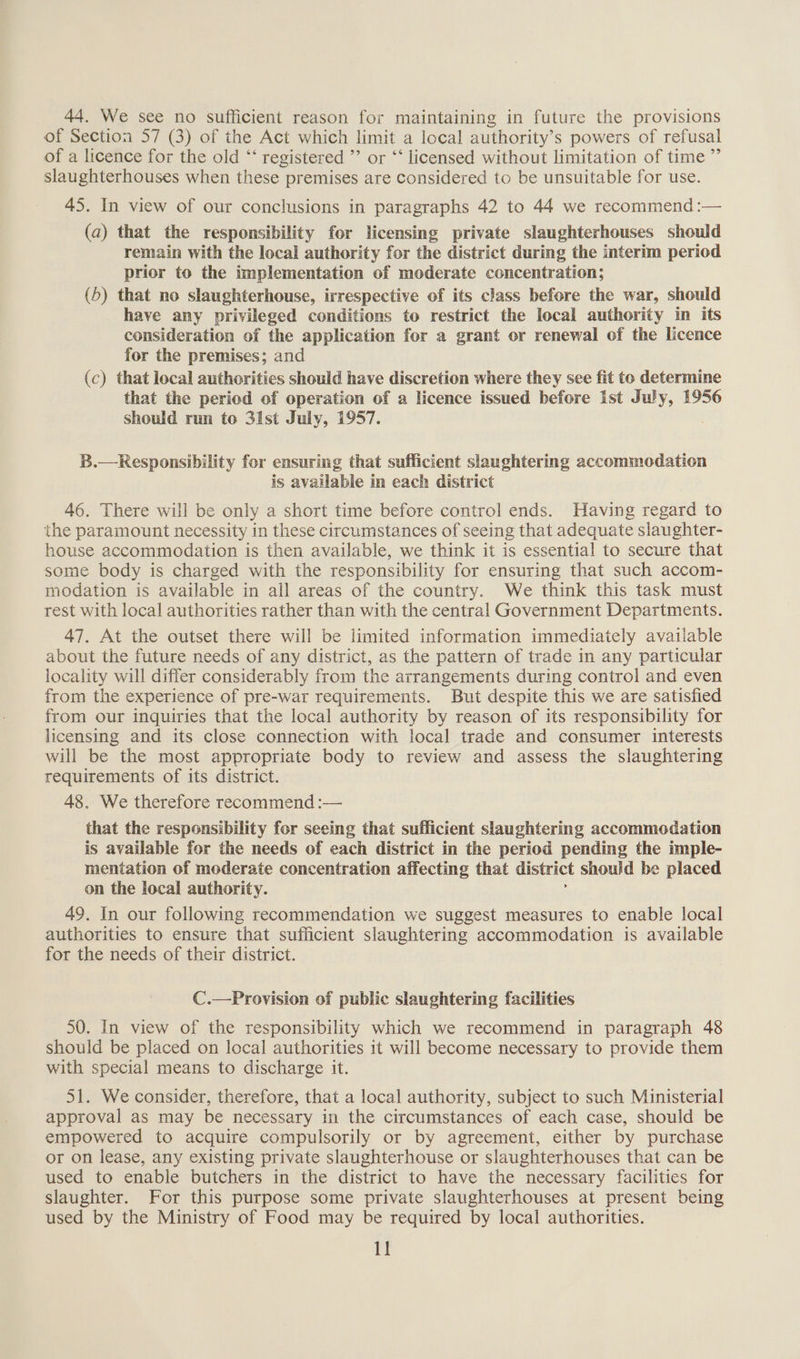 44. We see no sufficient reason for maintaining in future the provisions of Section 57 (3) of the Act which limit a local authority’s powers of refusal of a licence for the old “‘ registered ”’ or “‘ licensed without limitation of time ”’ slaughterhouses when these premises are considered to be unsuitable for use. 45. In view of our conclusions in paragraphs 42 to 44 we recommend :— (a) that the responsibility for licensing private slaughterhouses should remain with the local authority for the district during the interim period prior to the implementation of moderate concentration; (5) that no slaughterhouse, irrespective of its class before the war, should have any privileged conditions to restrict the local authority in its consideration of the application for a grant or renewal of the licence for the premises; and (c) that local authorities should have discretion where they see fit to determine that the period of operation of a licence issued before ist July, 1956 should run to 31st July, 1957. B.—Responsibility for ensuring that sufficient slaughtering accommodation is available in each district 46. There will be only a short time before control ends. Having regard to the paramount necessity in these circumstances of seeing that adequate slaughter- house accommodation is then available, we think it is essential to secure that some body is charged with the responsibility for ensuring that such accom- modation is available in all areas of the country. We think this task must rest with local authorities rather than with the central Government Departments. 47. At the outset there will be limited information immediately available about the future needs of any district, as the pattern of trade in any particular locality will differ considerably from the arrangements during control and even from the experience of pre-war requirements. But despite this we are satisfied from our inquiries that the local authority by reason of its responsibility for licensing and its close connection with local trade and consumer interests will be the most appropriate body to review and assess the slaughtering requirements of its district. 48. We therefore recommend :— that the responsibility for seeing that sufficient slaughtering accommodation is available for the needs of each district in the period pending the imple- mentation of moderate concentration affecting that district should be placed on the local authority. 49. In our following recommendation we suggest measures to enable local authorities to ensure that sufficient slaughtering accommodation is available for the needs of their district. C.—Provision of public slaughtering facilities 50. In view of the responsibility which we recommend in paragraph 48 should be placed on local authorities it will become necessary to provide them with special means to discharge it. 51. We consider, therefore, that a local authority, subject to such Ministerial approval as may be necessary im the circumstances of each case, should be empowered to acquire compulsorily or by agreement, either by purchase or on lease, any existing private slaughterhouse or slaughterhouses that can be used to enable butchers in the district to have the necessary facilities for slaughter. For this purpose some private slaughterhouses at present being used by the Ministry of Food may be required by local authorities.