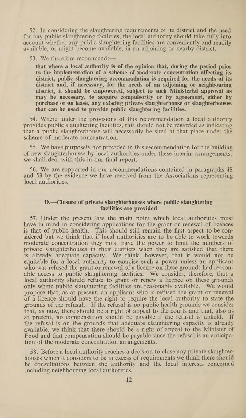 52. In considering the slaughtering requirements of its district and the need for any public slaughtering facilities, the local authority should take fully into account whether any public slaughtering facilities are conveniently and readily available, or might become available, in an adjoining or nearby district. 53. We therefore recommend :— that where a local authority is of the opinion that, during the period prior to the implementation of a scheme of moderate concentration affecting its district, public slaughtering accommodation is required for the needs of its district and, if necessary, for the needs of an adjoining or neighbouring district, it should be empowered, subject to such Ministerial approval as may be necessary, to acquire compulsorily or by agreement, either by purchase or on lease, any exiSting private slaughterhouse or slaughterhouses that can be used to provide public slaughtering facilities. 54. Where under the provisions of this recommendation a local authority provides public slaughtering facilities, this should not be regarded as indicating that a public slaughterhouse will necessarily be sited at that place under the scheme of moderate concentration. 55. We have purposely not provided in this recommendation for the building of new slaughterhouses by local authorities under these interim arrangements; we shall deal with this in our final report. 56. We are supported in our recommendations contained in paragraphs 48 and 53 by the evidence we have received from the Associations representing local authorities. D.— Closure of private slaughterhouses where public slaughtering facilities are provided 57. Under the present law the main point which local authorities must have in mind in considering applications for the grant or renewal of licences is that of public health. This should still remain the first aspect to be con- sidered but we think that if local authorities are to be able to work towards moderate concentration they must have the power to limit the numbers of private slaughterhouses in their districts when they are satisfied that there is already adequate capacity. We think, however, that it would not be equitable for a local authority to exercise such a power unless an applicant who was refused the grant or renewal of a licence on these grounds had reason- able access to public slaughtering facilities. We consider, therefore, that a local authority should refuse to grant or renew a licence on these grounds only where public slaughtering facilities are reasonably available. We would propose that, as at present, an applicant who is refused the grant or renewal of a licence should have the right to require the local authority to state the grounds of the refusal. If the refusal is on public health grounds we consider that, as now, there should be a right of appeal to the courts and that, also as at present, no compensation should be payable if the refusal is upheld. If the refusal is on the grounds that adequate slaughtering capacity is already available, we think that there should be a right of appeal to the Minister of Food and that compensation should be payable since the refusal is an anticipa- tion of the moderate concentration arrangements. 58. Before a local authority reaches a decision to close any private slaughier- houses which it considers to be in excess of requirements we think there should be consultations between the authority and the local interests concerned including neighbouring local authorities. :