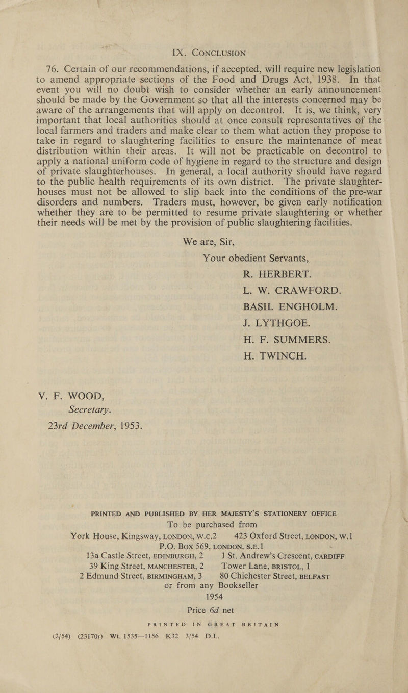 LX. CONCLUSION 76. Certain of our recommendations, if accepted, will require new legislation to amend appropriate sections of the Food and Drugs Act, 1938. In that event you will no doubt wish to consider whether an early announcement should be made by the Government so that all the interests concerned may be aware of the arrangements that will apply on decontrol. It is, we think, very important that local authorities should at once consult representatives of the local farmers and traders and make clear to them what action they propose to take in regard to slaughtering facilities to ensure the maintenance of meat distribution within their areas. It will not. be practicable on decontrol to apply a national uniform code of hygiene in regard to the structure and design of private slaughterhouses. In general, a local authority should have regard to the public health requirements of its own district. The private slaughter- houses must not be allowed to slip back into the conditions of the pre-war disorders and numbers. Traders must, however, be given early notification whether they are to be permitted to resume private slaughtering or whether their needs will be met by the provision of public slaughtering facilities. We are, Sir, Your obedient Servants, | R. HERBERT. L. W. CRAWFORD. BASIL ENGHOLM. J. LYTHGOE. H. F. SUMMERS. H. TWINCH. V. F. WOOD, Secretary. 23rd December, 1953. PRINTED AND PUBLISHED BY HER MAJESTY’S STATIONERY OFFICE To be purchased from York House, Kingsway, LONDON, W.c.2 423 Oxford Street, LONDON, W.1 P.O. Box 569, LONDON, S.E.1 ‘ 13a Castle Street, EDINBURGH, 2 1 St. Andrew’s Crescent, CARDIFF 39 King Street, MANCHESTER, 2 Tower Lane, BRISTOL, 1 2 Edmund Street, BIRMINGHAM, 3 80 Chichester Street, BELFAST or from any Bookseller 1954 Price 6d net PRINTED IN GoR EE Act. BRIT A ICN (2/54) (23170r) Wt. 1535—1156 K32 3/54 D.L.