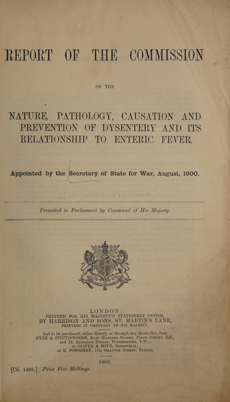 REPORT OF THE COMMISSION — ON THE NATURE, PATHOLOGY, CAUSATION AND PREVENTION OF DYSENTERY AND ITS RELATIONSHIP TO ENTERIC FEVER. ) | | Appointed by the ‘Secretary of State for War, August, 1900. i % OS ie    Presented to Parliament by Command of His Majesty.  —————— + --—— =~ - = —- ~   “a eo wt Dron &gt; xe ae PRINTERS IN ORDINARY TO HIS MAJESTY.  And to be purchased, either directly or through any Bookseller, from EYRE &amp; SPOTTISWOODE, East flarpine Srreer, Freer Srreet, H.C., ! and 32, Aninepon Srreet, WxsTMINSTER, S.W,; . or OLIVER &amp; BOYD, Epinpureu ; 8d or E. PONSONBY, 116, Grarron Srreet, Dusiiy. “age  1903. [Cd. 1498.] Price Five Shillings.  