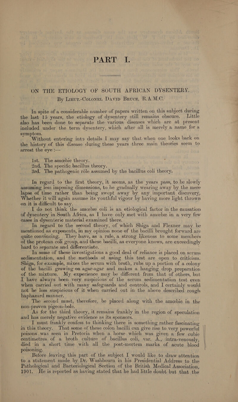 PART I. ON THE ETIOLOGY OF SOUTH AFRICAN DYSENTERY. By Lievr.-Cotoyet Davip Bruce, R.A.M.C. In spite of a considerable number of papers written on this subject during the last 15 years, the etiology of dysentery still remains obscure. — Little also has been done to separate the various diseases which are at present included under the term dysentery, which after all is merely a name for a symptom. 3 * Without entering into details I may say that when one looks back on the history of this disease during these years three main theories seem to arrest the eye :— | Ist. The amoebic theory. 2nd. The specific bacillus theory. 3rd. The pathogenic rdle assumed by the bacillus coli theory. In regard to the first theory, it seems, as the years pass, to be slowly assuming less imposing dimensions, to be gradually wearing away by the mere lapse of time rather than being swept away by any important discovery. Whether it will again assume its youthful vigour by having more light thrown on it is difficult to say. ; | I do not think the amcebee coli is an etiological factor in the causation of dysentery in South Africa, as I have only met with amcebz in a very few cases in dysenteric material examined there. _ In regard te the second theory, of which Shiga and Flexner may be mentioned as exponents, in my opinion none of the bacilli brought forward are quite convincing. ‘They have, as a rule, a strong likeness to some members of the protean coli group, and these bacilli, as everyone knows, are exceedingly hard to separate and differentiate. ; In some of these investigations a good deal of reliance is placed on serum sedimentation, and the methods ot using this test are open to criticism. Shiga, for example, mixes the serum with broth, rubs up a portion of a colony of the bacilli growing on agar-agar and makes a hanging drop preparation of the mixture. My experience may be different from that of others, but IT have always been very suspicious of the serum sedimentation test even when carried out with many safeguards and controls, and I certainly would not be less suspicious of it when carried out in the above described rough haphazard manner. ) The second must, therefore, be placed along with the amecebic in the non-proven pigeon-hole. . As for the third theory, it remains frankly in the region of speculation and has merely negative evidence as its sponsors. I must frankly confess to thinking there is something rather fascinatine in this theory. That some of these colon bacilli can give rise to very powerful ) poisons was seen in Pretoria when a horse which was given a few cubic | centimetres of a brotb culture of bacillus coli, var. A., intra-venously, died ‘in a short time with all the post-mortem marks of acute blood poisoning. _ Before leaving this part of the subject I would like to draw attention to a statement made by Dr. Washbourn in his Presidential Address to the Pathological and Bacteriological Section of the British Medical Association, 1901. He is reported as having stated that he had little doubt but that the