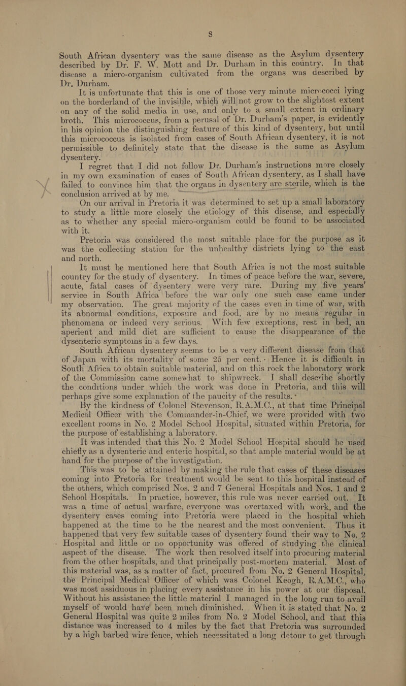 South African dysentery was the same disease as the Asylum dysentery described by Dr. F. W. Mott and Dr. Durham in this country. In that disease a micro-organism cultivated from the organs was described by Dr. Durham. — It is unfortunate that this is one of those very minute micrococci lying on the borderland of the invisible, which will not grow to the slightest extent on any of the solid media in use, and only to a small extent in ordinary broth. This micrococcus, from a perusal of Dr. Durham’s paper, is evidently in his opinion the distinguishing feature of this kind of dysentery, but. until this micrococcus is isolated from cases of South African dysentery, 1t 1s not permissible to definitely state that the disease is the same as Asylum dysentery. é : I regret that I did not follow Dr. Durham’s instructions more closely in my own examination of cases of South African dysentery, as I shall have failed to convince him that the organs in dysentery are sterile, which is the conclusion arrived at by me. 2h ' On our arrival in Pretoria it was determined to set up a small laboratory to study a little more closely the etiology of this disease, and especially as to whether any special micro-organism could be found to be associated with it. Pretoria was considered the most suitable place for the purpose as it was the collecting station for the unhealthy districts lymg to the east and north. | It must be mentioned here that South Africa is not the most suitable country for the study of dysentery. In times of peace before the war, severe, — acute, fatal cases of dysentery were very rare. During my five years’ service in South Africa before the war only one such case came under my observation. The great majority of the cases even in time of war, with its abnormal conditions, exposure and food, are by no means regular in phenomena or indeed very serious. With few exceptions, rest in bed, an aperient and mild diet are sufficient to cause the disappearance of the dysenteric symptoins in a few days. South African dysentery seems to be a very different disease from that of Japan with its mortality of some 25 per cent.- Hence it is difficult in South Africa to obtain suitable material, and on this rock the laboratory work of the Commission came somewhat to shipwreck. I shall describe shortly the conditions under which the work was done in Pretoria, and this will perhaps give some explanation of the paucity of the results. - ve aes 2 By the kindness of Colonel Stevenson, R.A.M.C., at that time Principal Medical Officer with the Commander-in-Chief, we were provided with two excellent rooms in No. 2 Model School Hospital, situated within Pretoria, for the purpose of establishing a laboratory. It was intended that this No. 2 Model School Hospital should be used chiefly as a dysenteric and enteric hospital, so that ample material would be at hand for the purpose of the investigatiun. | This was to be attained by making the rule that cases of these diseases coming into Pretoria for treatment would be sent to this hospital instead of the others, which comprised Nos. 2 and 7 General Hospitals and Nos. 1 and 2 School Hospitals. In practice, however, this rule was never carried out. It was a time of actual warfare, everyone was overtaxed with work, and the dysentery cases coming into Pretoria were placed in the hospital which happened at the time to be the nearest and the most convenient. Thus it happened that very few suitable cases of dysentery found their way to No. 2 - Hospital and little or no opportunity was offered of studying the clinical aspect of the disease. The work then resolved itself into procuring material from the other hospitals, and that principally post-mortem material. Most of this material was, as a matter of fact, procured from No, 2 General Hospital, the Principal Medical Officer of which was Colonel Keogh, R.A.M.C., who was most assiduous in placing every assistance in his power at our disposal. Without his assistance the little material I managed in the long run to avail myself of would have’ been much diminished. When it is stated that No. 2 General Hospital was quite 2 miles from No. 2 Model School, and that this distance was increased to 4 miles by the fact that Pretoria was surrounded by a high barbed wire fence, which necessitated a long detour to get through