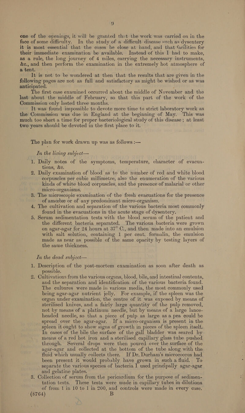 ) one of the openings, it will be granted thet the work was carried on in the face of some difficulty. In the study of a difficult disease such as dysentery it is most essential that the cases be close at hand, and that facilities for their immediate examination be available. Instead of this I had to make, as a rule, the long journey of 4 miles, carrying the necessary instruments, &amp;e., and then perform the examination in the extremely hot atmosphere of a tent. . It is not to be wondered at then that the results that are given in the following pages are not as full and satisfactory as might be wished or as was anticipated. The first case examined occurred about the middle of November and the last about the middle of February, so that this part of the work of the Commission only lasted three months. It was found impossible to devote more time to strict laboratory work as the Commission was due in England at the beginning of May. This was much too short a time for proper bacteriological study of this disease ; at least two years should be devoted in the first place to it. The plan for work drawn up was as follows :— In the living subject— 1. Daily notes of the symptoms, temperature, character of evacua- tions, &amp;e. 2. Daily examination of blood as to the number of red and white blood corpuscles per cubic millimetre, also the enumeration of the various kinds of white blood corpuscles, and the presence of malarial or other micro-organisms. 3. The microscopic examination of the fresh evacuations for the presence of amoebze or of any predominant micro-organism., 4, The cultivation and separation of the various bacteria most commonly found in the evacuations in the acute stage of dysentery. 5. Serum sedimentation tests with the blood serum of the patient and the different bacteria separated. The various bacteria were grown on agar-agar for 24 hours at 37° C., and then made into an emulsion with salt solution, containing 1 per cent. formalin, the emulsion made as near as possible of the same opacity by testing layers of the same thickness. In the dead subj ect— 1. Description of the post-mortem examination as soon after death as possible. 2. Cultivations from the various organs, blood, bile, and intestinal contenaee and the separation and identification of the various bacteria found. The cultures were made in various media, the most commonly used being agar-agar nutrient jelly. For example, if the spleen was the - organ under examination, the centre of it was exposed by means of sterilised knives, and a fairly large quantity of the pulp removed, not by means of a platinum needle, but by means of a large lance- headed needle, so that a piece of pulp as large as a pea could be spread over the agar-agar. If a micro-organism is present in the spleen it ought to show signs of growth in pieces of the spleen itself. In cases of the bile the surface of the gall bladder was seared by means of a red hot iron and a sterilised capillary glass tube pushed through. Several drops were then poured over the surface of the agar-agar and collected at the bottom of the tube along with the | fluid which usually collects there. If Dr. Durham’s micrococcus had been present it would probably have grown in sucha fluid. To separate the various species of bacteria I used principally agar-agar and gelatine plates. 3. Collection of serum from the pericardium for the purpose of sedimen- tation tests. These tests were made in capillary tubes in dilutions of from 1 in 10 to 1 in 200, and controls were made in every case. (8764)