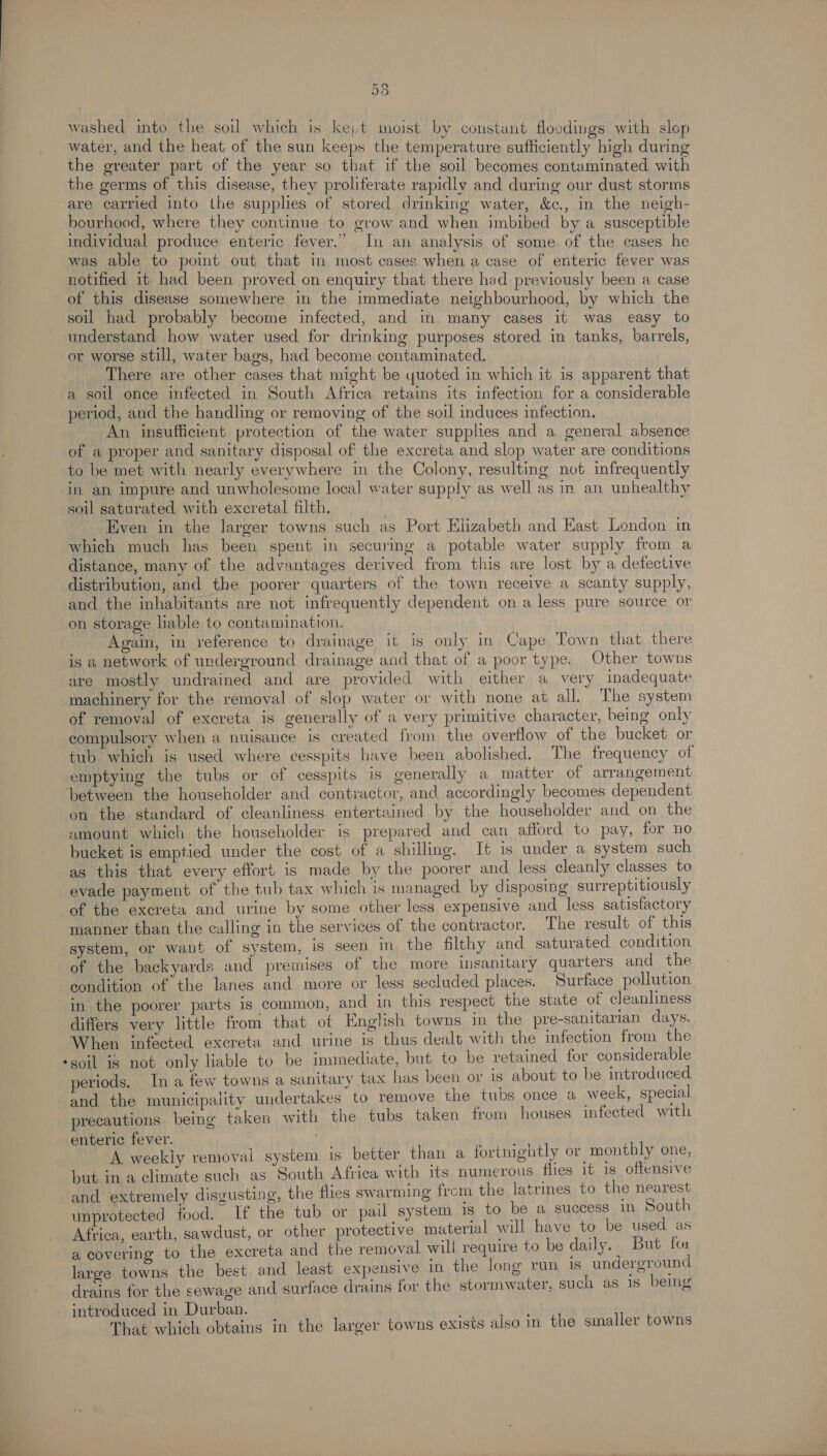 a5 washed into the soil which is kejt moist by constant floodings with slop water, and the heat of the sun keeps the temperature sufficiently high during the greater part of the year so that if the soil becomes contaminated with the germs of this disease, they proliferate rapidly and during our dust storms are carried into the supplies of stored drinking water, &amp;c., in the neigh- bourhood, where they continue to grow and when imbibed by a susceptible individual produce enteric fever.” In an analysis of some of the cases he was able to point out that in most cases when a case of enteric fever was notified it had been proved on enquiry that there had previously been a case of this disease somewhere in the immediate neighbourhood, by which the soil had probably become infected, and in many cases it was easy to understand how water used for drinking purposes stored in tanks, barrels, or worse still, water bags, had become contaminated. There are other cases that might be quoted in which it is apparent that a soil once infected in South Africa retains its infection for a considerable period, and the handling or removing of the soil induces infection. An insufficient protection of the water supplies and a general absence of a proper and sanitary disposal of the excreta and slop water are conditions to be met with nearly everywhere in the Colony, resulting not infrequently in an impure and unwholesome local water supply as well as in an unhealthy soil saturated with excretal filth. : Even in the larger towns such as Port Elizabeth and East London in which much has been spent in securing a potable water supply from a distance, many of the advantages derived from this are lost by a detective distribution, and the poorer quarters of the town receive a scanty supply, and the inhabitants are not infrequently dependent on a less pure source or on storage liable to contamination. Again, in reference to drainage it 1s only in Cape Town that there is a network of underground drainage and that of a poor type. Other towns are mostly undrained and are provided with either a very inadequate machinery for the removal of slop water or with none at all. The system of removal of excreta is generally of a very primitive character, being only compulsory when a nuisance is created from the overtlow of the bucket or tub which is used where cesspits have been abolished. The frequency of emptying the tubs or of cesspits is generally a matter of arrangement between the householder and contractor, and accordingly becomes dependent on the standard of cleanliness entertained by the householder and on the amount which the householder is prepared and can afford to pay, for no bucket is emptied under the cost of a shilling. It is under a system such as this that every effort is made by the poorer and less cleanly classes to evade payment of the tub tax which is managed by disposing surreptitiously of the excreta and urine by some other less expensive and less satisfactory manner than the calling in the services of the contractor. The result of this system, or want of system, is seen in the filthy and saturated condition of the backyards and premises of the more inganitary quarters and the condition of the lanes and more or less secluded places. Surface pollution in the poorer parts is common, and in this respect the state of cleanliness differs very little from that of English towns in the pre-sanitarian days. When infected excreta and urine is thus dealt with the infection from the -soil is not only liable to be immediate, but to be retained for considerable eriods. Ina few towns a sanitary tax has been or is about to be introduced and the municipality undertakes to remove the tubs once a week, special precautions being taken with the tubs taken from houses infected with enteric fever. A weekly removal system is better than a fortnightly or montbly one, but ina climate such as South Africa with its numerous flies it 1s offensive and extremely disgusting, the flies swarming from the latrines to the nearest unprotected food. If the tub or pail system is to be a success in South Africa, earth, sawdust, or other protective material will have to be used as a covering to the excreta and the removal will require to be daily. | But for large. towns the best and least expensive in the long run 1s underground drains for the sewaye and surface drains for the stormwater, such as is being introduced in Durban. j That which obtains in the larger towns exists also in the smaller towns
