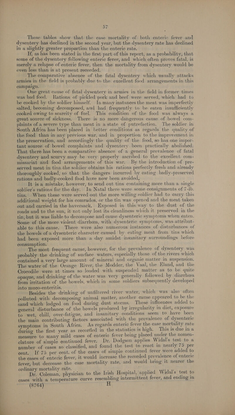 These tables show that the case mortality of both enteric fever and dysentery has declined in the second year, but the dysentery rate has declined in a slightly greater proportion than the enteric rate. If, as has been stated in the first part of this report, as a probability, that some of the dysentery following enteric fever, and which often proves fatal, is merely a relapse of enteric fever, then the mortality from dysentery would be even less than is at present recorded. | The comparative absence of the fatal dysentery which usually attacks armies in the field is probably due to the excellent food arrangements in this campaign. | One great cause of fatal dysentery in armies in the field in former times was bad food. ations of pickled pork and beef were served, which had to be cooked by the soldier himself. In many instances the meat was imperfectly salted, becoming decomposed, aud had frequently io be eaten insufficiently cooked owing to scarcity of fuel. This condition of the food was always a great source of sickness. There is no more dangerous cause of bowel com- plaints of a severe type than meat in a state of putrefaction. The soldier in South Africa has been placed in better conditions as regards the quality of the food than in any previous war, and in proportion to the improvement in the preservation, and accordingly the quality of the food, so has one impor- tant source of bowel complaints and dysentery been practically abolished. That there has been a comparative absence of a general prevalence of fatal dysentery and scurvy may be very properly ascribed to the excellent com- missariat and food arrangements of this war. By the introduction of pre- served meat in tins the soldier obtains his rations perfectly fresh and already thoroughly cooked, so that the dangers incurred by eating badly-preserved rations and badly-cooked food have now been avoided. It is a mistake, however, to send out tins containing more than a single soldier’s rations for the day. In Natal there were some consignments of 7-Ib. tins. When these were served out the more willing soldier had to carry this additional weight for his comrades, or the tin was opened and the meat taken out and carried in the haversack. Exposed in this way to the dust of the roads and to the sun, it not only lost its cleanliness which it preserved in the tin, but it was liable to decompose and cause dysenteric symptoms when eaten, Some of the more violent diarrhcea, with dysenteric symptoms, was attribut- able to this cause. There were also numerous instances of disturbances of the bowels of a dysenteric character caused ‘by eating meat from tins which had been exposed more than a day amidst insanitary surroundings before consumption. The most frequent cause, however, for the prevalence of dysentery was probably the drinking of surface waters, especially those of the rivers which contained a very large amount of mineral and organic matter In suspension. The water of the Orange River, the Modder, the Vaal, the Eland, and the Crocodile were at times so loaded with suspended matter as to be quite opaque, and drinking of the water was very generally followed by diarrhoea from irritation of the bowels, which in some soldiers subsequentiy developed into muco-enteritis. Besides the drinking of unfiltered river water, which was also often polluted with decomposing animal matter, another cause appeared to be the sand which lodged on food during dust storms. These influences added to general disturbance of the bowels produced by irregularity in diet, exposure to wet, chill, over-fatigue, and insanitary conditions seem to have been the main contributing factors associated with the prevalence of dysenteric symptoms in South Africa. As regards enteric fever the case mortality rate during the first year as recortled in the statistics 1s high. This is due ina measure to many mild cases of enteric fever being placed under the nomen- ‘clature of simple continued fever. Dr. Dodgson applies Widal’s test to a number of cases so classified, and found the test te react in nearly 75 per cent. If 75 per cent. of the cases of simple continued fever were added to the cases of enteric fever, it would increase the recorded prevalence of enteric fever, but decrease the case mortality rate, and would bring 1t nearer the edi rtality rate. ie Siac physician to the Irish Hospital, applied Widal’s test to cases with a temperature curve resembling intermittent fever, and ending in (8764)