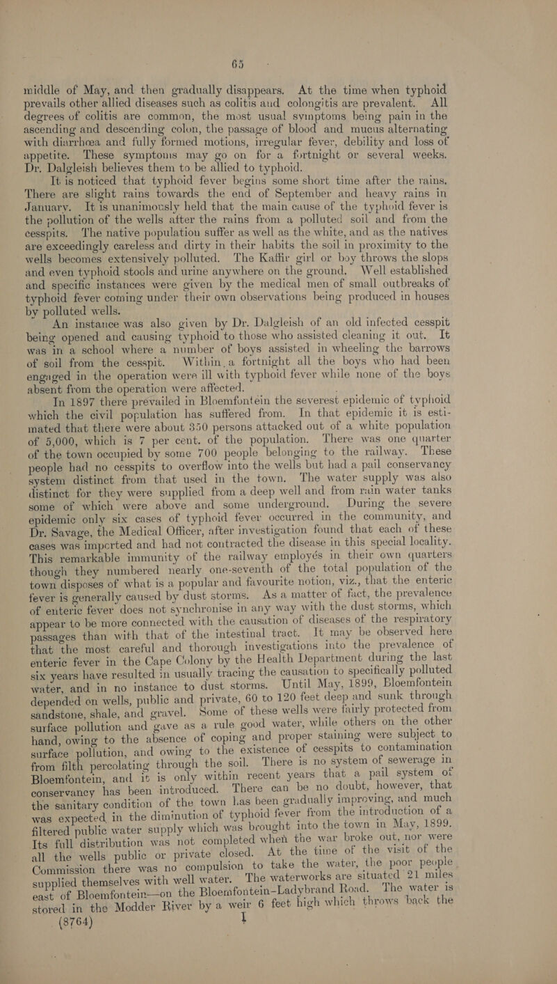 middle of May, and then gradually disappears, At the time when typhoid prevails other allied diseases such as colitis aud colongitis are prevalent. All degrees of colitis are common, the most usual symptoms being pain in the ascending and descending colon, the passage of blood and mucus alternating with diarrhoea and fully formed motions, irregular fever, debility and loss of appetite. These symptoms may go on for a fortnight or several weeks. Dr. Dalgleish believes them to be allied to typhoid. It is noticed that typhoid fever begins some short time after the rains, There are slight rains towards the end of September and heavy rains in January. It is unanimously held that the main cause of the typhoid fever is the pollution of the wells after the rains from a polluted soil and from the cesspits. ‘The native population suffer as well as the white, and as the natives are exceedingly careless and dirty in their habits the soil in proximity to the wells becomes extensively polluted. The Kattir girl or boy throws the slops and even typhoid stools and urine anywhere on the ground, Well established and specific instances were given by the medical men of small outbreaks of typhoid fever coming under their own observations being produced in houses by polluted wells. An instance was also given by Dr. Dalgleish of an old infected cesspit being opened and causing typhoid to those who assisted cleaning it out. It was in a school where a number of boys assisted in wheeling the barrows of soil from the cesspit. Within.a fortnight all the boys who had been engaged in the operation were ill with typhoid fever while none of the hoys absent from the operation were affected. In 1897 there prévailed in Bloemfontein the severest epidemic of typhoid which the civil population has suffered from. In that epidemic it is esti- mated that there were about 350 persons attacked out of a white population of 5,000, which is 7 per cent. of the population. There was one quarter of the town occupied by some 700 people belonging to the railway. These people had no cesspits to overflow into the wells but had a pail conservancy system distinct from that used in the town. The water supply was also distinct for they were supplied from a deep well and from rain water tanks some of which were above and some underground. During the severe epidemic only six cases of typhoid fever occurred in the community, and Dr. Savage, the Medical Officer, after investigation found that each of these cases was impcerted and had not contracted the disease in this special locality. This remarkable immunity of the railway employés in their own quarters though they numbered nearly one-seventh of the total population of the town disposes of what is a popular and favourite notion, viz., that the enteric fever is generally caused by dust storms. As a matter of fact, the prevalence of enteric fever does not synchronise in any way with the dust storms, which appear to be more connected with the causation of diseases of the respiratory passages than with that of the intestinal tract. It may be observed here that the most careful and thorough investigations into the prevalence of enteric fever in the Cape Colony by the Health Department during the last six years have resulted in usually tracing the causation to specifically polluted water, and in no instance to dust storms. Until May, 1899, Bloemfontein depended on wells, public and private, 60 to 120 feet deep and sunk through sandstone, shale, and gravel. Some of these wells were fairly protected from surface pollution and gave as a rule good water, while others on the other hand, owing to the absence of coping and proper staining were subject to surface pollution, and owing to the existence of cesspits to contamination from filth percolating through the soil. There is no system of sewerage in Bloemfontein, and it is only within recent years that a pail system o1 conservancy has been introduced. There can be no doubt, however, that the sanitary condition of the town Las been gradually improving, and much was expected in the diminution of typhoid fever from the introduction of a filtered public water supply which was brought into the town in May, 1899. Its full distribution was not completed when the war broke out, nor were all the wells public or private closed. At the time of the visit of the Commission there was no compulsion to take the water, the poor people supplied themselves with well water. The waterworks are situated 21 miles east of Bloemfontein—on the Bloemfontein—-Ladybrand Road, The water is stored in the Medder River by a ie 6 feet high which throws back the (3764)