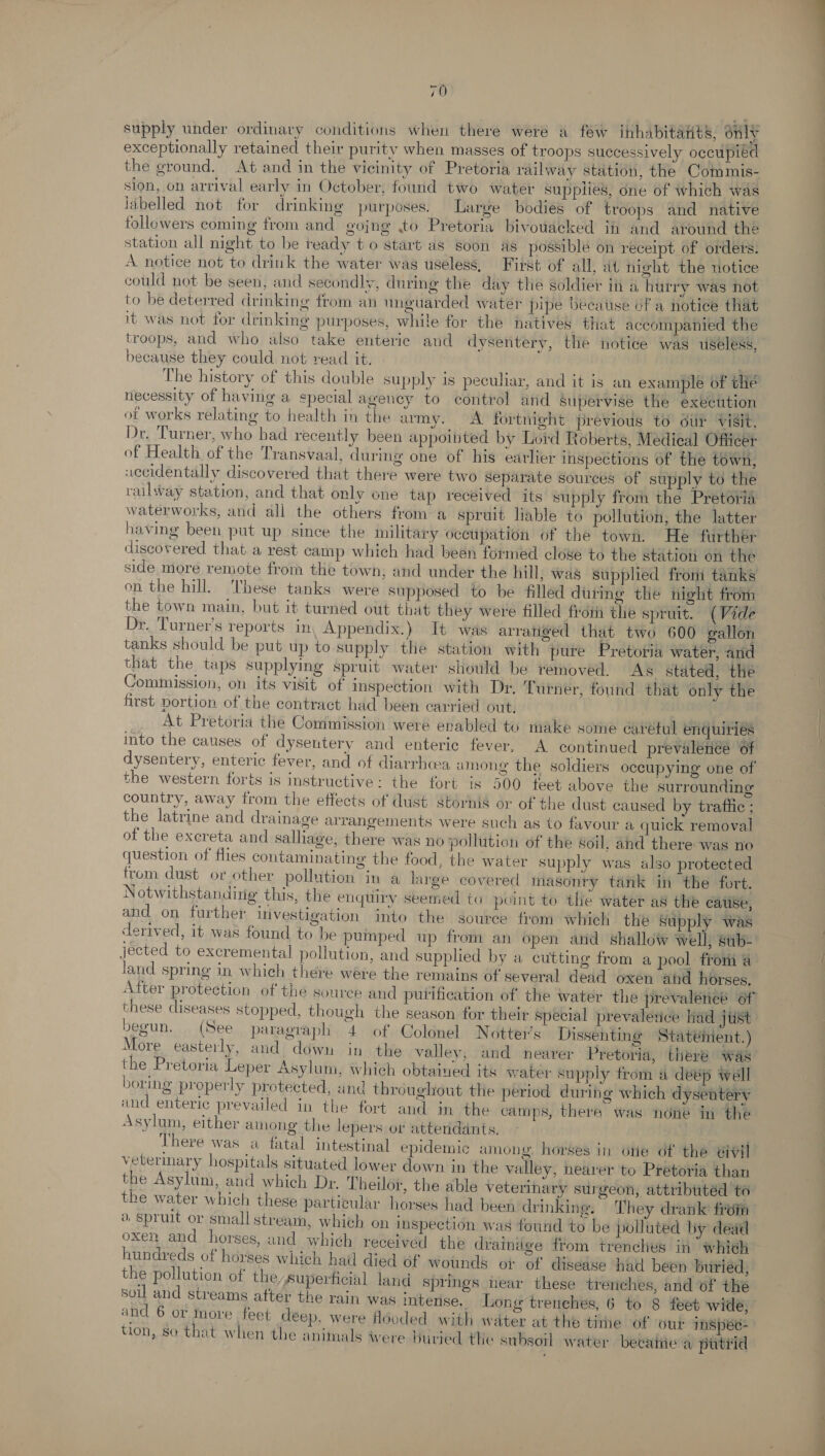 supply under ordinary conditions when there were a few inhabitants, only exceptionally retained their purity when masses of troops successively occupied the ground. At and in the vicinity of Pretoria railway station, the Commis- sion, on arrival early in October, found two water supplies, one of which was labelled not for drinking purposes. Large bodies of troops and native followers coming from and gojng to Pretoria bivowacked i and around thé station all night to be ready t o start as soon as possible on receipt of orders. A notice not to drink the water was useless, First of all, at night the notice could not be seen, and secondly, during the day tle soldier ii a hurry was not to be deterred drinking from an unguarded water pipe because of a notice that it was not for drinking purposes, while for the natives that accompanied the troops, and who also take enteric and dysentery, the notice was useless, because they could not read it. . The history of this double supply is peculiar, and it is an example of tlie necessity of having a special agency to control and supervise the execution of works relating to health in the amy. &lt;A fortnight previous to our visit, Dr. Turner, who had recently been appointed by Lord Roberts, Medieal Officer of Health of the Transvaal, during one of his earlier inspections of the town, accidentally discovered that there were two Separate sources of supply to the railway station, and that only one tap received its supply from the Pretoria waterworks, and all the others froma spruit lable to pollution, the latter having been put up since the military occupation of the town. He further discovered that a rest camp which had been formed close to the station en the side more remote from the town; and under the hill, was supplied from tanks on the hill. ‘hese tanks were supposed to be filled duting the night from the town main, but it turned out that they were filled froth the spruit. (Vide Dr. Turner’s reports in Appendix.) It was arratiged that two 600 gallon tanks should be put up to supply the station with pure Pretoria water, and that the taps supplying spruit water should be temoved. As stated, the Commission, on its visit of inspection with Dr. Turner, found that only the first portion of the contract had been carried out, At Pretoria the Commission were enabled to make some carétul enquiries into the causes of dysentery and enteric fever, A continued prevalenée Of dysentery, enteric fever, and of diarrhea among the soldiers occupying one of the western forts is instructive: the fort is 500 feet above the surrounding country, away from the effects of dust stornis or of the dust caused by trafiic ; the latrine and drainage arrangements were such as to favour a quick removal of the exereta and salliage, there was no pollution of the soil, ahd there was no question of flies contaminating the food, the water supply was also protected from dust or other pollution in a large covered masonry tank in the fort. Notwithstanding this, the enquiry seemed to point to the water as the cause, and on further investigation into the source from whieh the Supply was derived, it was found to be pumped up from an open and shallow well, sub- jected to excremental pollution, and supplied by a cutting from a pool from a land spring in which there were the remains of several dead oxen and horses. After protection of the source and putification of the water the prevalence of these diseases stopped, though the season for their special prevalence had jtist begun. (See. paragraph’. 4. of Goldnel Nottei’s: Dissenting Statéient.) More easterly, and down in the valley, and nearer Pretoria, there Was the Pretoria Leper Asylum, which obtained its water supply from a deep well boring properly protected, «and throughout the period during which dyseatery and enteric prevailed in the fort and in the camps, there was none in the Asylum, either among the lepers or attendants. There was a fatal intestinal epidemic among. horses in ote df the el vetermary hospitals situated lower down in the valley, nearer to Pretoria than the Asylum, and which Dr. Theilor, the able veterinary surgeon, attributéd to the water which these particular horses had been drinking, They drank from ® Spruit or small stream, which on inspection was found to be polluted by dead oxen and horses, and which received the drainige from trenches in whieh hundreds of horses which had died of wounds ot of disease had been buried, the pollution of the, Superhcial land springs near these trenches, and of the soil and streams after the rain was intense. Long trenches, 6 to 8 feet wide, and 6 or nore feet deep. were féoded with water at the tithe of out imspec- tion, So that when the animals were Buried the subsoil water beeaiie a putiid