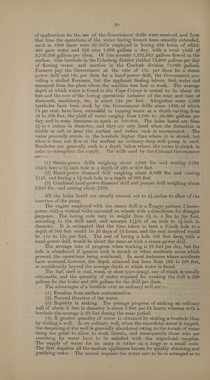 of applications for the use of the Government drills were received, and. from that time the operations of the water boring branch have steadily extended, until in 1900 there were 32 dri!ls employed in boring 485 holes, of which 366 gave water and 326 over 1,000 gallons a day, with a total yield of 3,759,266 gallons per diem. Of this amount 1,392,682 gallons flowed at the surface. One borehole in the Colesberg district yielded 76,000 gallons per day of flowing water, and another in the Cradock division 78,000 gallons. Farmers pay the Government at the rate of 15s. per diem for a steam power drill and 10s, per diem for a hand-power drill, the Government pro- viding a skilled Foreman, but the applicant finding labour, fuel, water and transport from the place where the machine was last at work. The average depth at which water is found in the Cape Colony is stated to be about 60 feet and the cost of the boring operations inclusive of the wear and tear of diamonds, machinery, &amp;c., is about 12s. per foot. Altogether some 2,500 boreholes have been sunk by the Government drills since 1890, of which 75 per cent. have been successful in tapping water at a depth varying from 50 to 500 feet, the yield of water ranging from 1,000 to 50,000 gallons per day, and in some instances as much as 100,000. ‘The holes bored are from 24 to 6 inches in diameter, and they are only lined when the formation is friable or soft or near the surface and before rock is encountered. The water generally stands in the borehole higher than where it is struck, but when it does not flow at the surface an ordinary deep well pump is used. Boreholes are generally sunk to a depth below where the water is struck in order to strengthen the supply. The drills used by the Colonial Government are 1 (1) Steam-power drills weighing about 5,000 Ibs. and costing £500 which bore a 34-inch hole to a depth of 500 or 600 feet. (2) Hand-power diamond drill weighing about 3,000 Ibs. and costing £145, and boring a 24-inch hole to a depth of 300 feet. (3) Combined hand-power diamond drill and jumper drill weighing about 4,000 lbs., and costing about £200, All the holes bored are usually reamed out to 43 inches to allow of the insertion of the pump. The engine employed with the steam drill is a Tangye pattern 2 horse- power, with a vertical boiler mounted on wheels with a disselboom for draught purposes. The boring rods vary in weight from 3% to 4 lbs. to the foot, according to the drill used, and measure 1}$th of an inch to 13-inch in diameter. It is estimated that the time taken to bore a 8-inch hole toa depth of 500 feet would be 50 days of 10 hours, and the cost involved would be 11s. to 12s. per foot. The cost of boring a hole 100 feet deep, with a hand-power drill, would be about the same as with a steam-power drill. The average rate of progress when working is 10 feet per day, but the hole is abandoned if igneous rock is struck or when accidents occur which prevent the operations being continued. In most instances where accidents have occurred, however, the depth attained has been from 100 to 300 feet, or considerably beyond the average depth at which water is found. | The fuel used is coal, wood, or mest (cow-dung), one of which is usually obtainable, and the quantity of water required for working the drill is 200 gallons for the boiler and 300 gallons for the drill per diem. | The advantages of a borehole over an ordinary well are :-— (1) Freedom from surface contamination. (2) Natural filtration of the water. : (3) Rapidity in sinking. The average progress of sinking an ordinary well of about 6 feet in diameter is about 3 feet per 24 hours, whereas with a borehole the average is 28 feet during the same period. (+) A greater quantity of water is obtained by sinking a borehole than by sinking a well. In an ordinary well, when the superficial water is tapped, the deepening of the well is generally abandoned owing to the inrush of water being too great to allow to work therein, and consequently those who are searching for water have to he satisfied with the superficial supplies. The supply of water for an army is either on a large or a small scale. The first requires all the modern appliances known for quickly obtaining and purifying water, The second requires the water cart to be so arranged as to