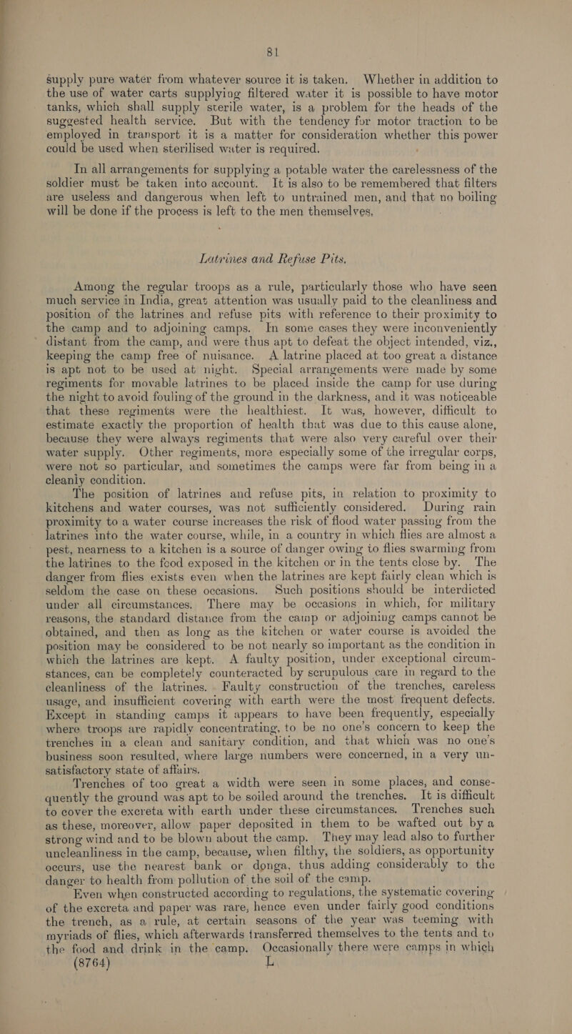 —— 81 supply pure water from whatever source it is taken. Whether in addition to the use of water carts supplying filtered water it is possible to have motor tanks, which shall supply sterile water, is a problem for the heads of the suggested health service. But with the tendency for motor traction to be could be used when sterilised water is required. Tn all arrangements for supplying a potable water the carelessness of the soldier must be taken into account. It is also to be remembered that filters are useless and dangerous when left to untrained men, and that no boiling will be done if the process is left to the men themselves, Latrines and Refuse Pits. Among the regular troops as a rule, particularly those who have seen much service in India, great attention was usually paid to the cleanliness and position of the latrines and refuse pits with reference to their proximity to the camp and to adjoining camps. In some cases they were inconveniently distant from the camp, and were thus apt to defeat the object intended, viz., keeping the camp free of nuisance. A latrine placed at too great a distance is apt not to be used at night. Special arrangements were made by some regiments for movable latrines to be placed inside the camp for use during the night to avoid fouling of the ground in the darkness, and it was noticeable that these regiments were the healthiest. It wus, however, difficult to estimate exactly the proportion of health that was due to this cause alone, because they were always regiments that were also very careful over their water supply. Other regiments, more especially some of the irregular corps, were not so particular, and sometimes the camps were far from being in a cleaniy condition. The position of latrines and refuse pits, in relation to proximity to kitchens and water courses, was not sufficiently considered. During rain proximity to a water course increases the risk of flood water passing from the latrines into the water course, while, in a country in which flies are almost a pest, nearness to a kitchen is a source of danger owing to flies swarming from the latrines to the feod exposed in the kitchen or in the tents close by. The danger from flies exists even when the latrines are kept fairly clean which is seldom the case on these occasions. Such positions should be interdicted under all circumstances. There may be occasions in which, for military reasons, the standard distance from the camp or adjoining camps cannot be obtained, and then as long as the kitchen or water course is avoided the position may be considered to be not nearly so important as the condition in which the latrines are kept. A faulty position, under exceptional circum- stances, can be completely counteracted by scrupulous care in regard to the cleanliness of the latrines. Faulty construction of the trenches, careless usage, and insufficient covering with earth were the most frequent defects. Except in standing camps it appears to have been frequently, especially where troops are rapidly concentrating, to be no one’s concern to keep the trenches in a clean and sanitary condition, and that which was no one’s business soon resulted, where large numbers were concerned, in a very un- satisfactory state of affairs. Trenches of too great a width were seen in some places, and conse- quently the ground was apt to be soiled around the trenches. _ It is difficult to cover the excreta with earth under these circumstances. Trenches such as these, moreover, allow paper deposited in them to be wafted out by a strong wind and to be blown about the camp. They may lead also to further uncleanliness in the camp, because, when filthy, the soldiers, as opportunity occurs, use the nearest bank or donga, thus adding considerably to the danger to health from pollution of the soil of the camp. “Even when constructed according to regulations, the systematic covering of the excreta and paper was rare, hence even under fairly good conditions the trench, as 2 rule, at certain seasons of the year was teeming with myriads of flies, which afterwards transferred themselves to the tents and to the food and drink in the camp. Occasionally there were camps in which (8764)