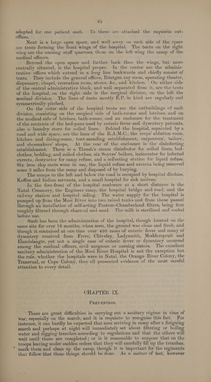 Bd adapted for one patient each. ‘To these are attached the requisite out- offices, Next is a large open space, and well away on each side of the space are tents forming the front wings of the hospital. The tents on the nght wing are the nursing staff quarters, those on the left wing the camp of the medical officers. Beyond the open space and further back than the wings, but more centrally situated, is the hospital proper. In the centre are the adminis- trative offices which extend in a long line backwards and chiefly consist of tents. They include the general offices, Réntgen ray room, operating theatre, dispensary, chapel, recreation room, stores, &amp;c., and kitchen. On either side of the central administrative block, and well separated from it, are the tents of the hospital, on the right side is the surgical division, on the left the medical division. The lines of tents mostly E.P. im kind are regularly and symmetrically pitched. : On the outer side of the hospital tents are the outbuildings of each division, consisting on the surgical side of bath-rooms and latrines, and on the medical side of latrines, bath-rooms, and an enclosure for the treatment of the contents of the bed-pans used by enteric fever and dysentery patients, also a laundry store for soiled linen. Behind the hospital, separated by a road and wide space, are the lines of the K.A.M.C., the corps’ ablution room, kitchen and dining-room, tent-mending establishment, carpenters’, tailors’, and shoemakers’ shops. At the rear of the enclosure is the disinfecting. establishment. There is a Thresh’s steam disinfector for soiled linen, bed- clothes, bedding, and soiled clothes, six Soyers’ boilers, incinerator for infected excreta, destructor for camp refuse, and a collecting station for liquid refuse. Six iron slop carts were in use, the liquid refuse and excreta being removed some 3 miles from the camp and disposed of by burying. The camps to the left and below the road is occupied by hospital dhobies, Kaftirs and Indian servants, and a small hospital for sick natives. In the fore-front of the hospital enclosure at a short distance is the Natal Creamery, the Engineer camp, the hospital bridge and road, and the railway station and hospital siding. The water supply for the hospital is pumped up from the Mooi River into two raised tanks and from these passed through an installation of self-acting Pasteur-Chamberland filters, being first roughly filtered through charcoal and sand. The milk is sterilised and cooled before use. Such has been the administration of the hospital, though located on the same site for over 18 months, when seen, the ground was clean and fresh, and though it contained at one time over 450 cases of enteric fever and many of dysentery received from Frere, Chiveley, Ladysmith, Modderspruit and Elandslaagte, yet not a single case of enteric fever or dysentery occurred among the medical officers, civil surgeons or nursing sisters. The excellent sanitary administration of the Mooi River Hospital is not the exception but the rule, whether the hospitals were in Natal, the Orange River Colony, the Transvaal, or Cape Colony, they all presented evidence of the most careful attention to every detail. CHAPTER IX. PREVENTION: There are great difficulties in carrying out a sanitary régime in time of War, especially on the march, and it is requisite to recognise this fact. For instance, it can hardly be expected that men arriving in camp after a fatiguing march and perhaps at night will immediately set about filtering or boiling water and digging trenches according to regulations and that the others will wait until these are completed; or is it reasonable to suppose that on the troops leaving under sudden orders that they will carefully fill up the trenches, mark them and clean up the camp, though it is important for the regiments that follow that these things should be done, As a matter of fact, however