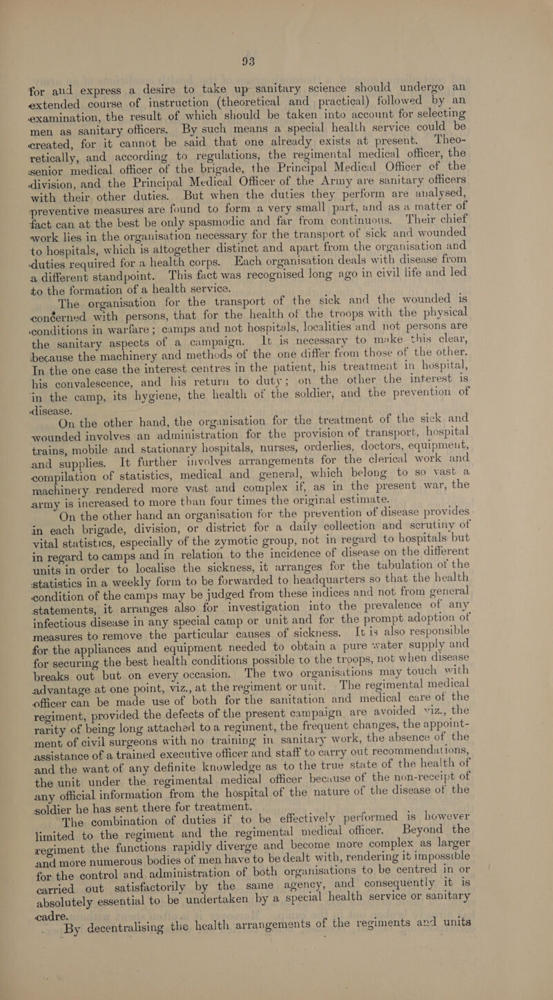 18) for aud express a desire to take up sanitary science should undergo an extended course of instruction (theoretical and practical) followed by an examination, the result of which should be taken into account for selecting men as sanitary officers. By such means a special health service could be created, for it cannot be said that one already exists at present. Theo- retically, and according to regulations, the regimental medical officer, the senior medical officer of the brigade, the Principal Medical Officer of the division, and the Principal Medical Officer of the Army are sanitary officers with their other duties. But when the duties they perform are analysed, preventive measures are found to form a very small part, and as a matter of fact can at the best be only spasmodic and far from continuous. Their chief svork lies in the organisation necessary for the transport of sick and wounded to hospitals, which is altogether distinct and apart from the organisation and -duties required for a health corps. Each organisation deals with disease from a different standpoint. This fact was recognised long ago in civil life and led to the formation of a health service. The organisation for the transport of the sick and the wounded is conéerned with persons, that for the health of the troops with the physical ‘conditions in warfare; camps and not hospitals, localities and not persons are the sanitary aspects of a campaign. It is necessary to make this clear, because the machinery and methods of the one differ from those of the other. In the one case the interest centres in the patient, his treatment in hospital, his convalescence, and his return to duty; on the other the interest is ‘in the camp, its hygiene, the health of the soldier, and the prevention of disease. On the other hand, the organisation for the treatment of the sick and wounded involves an administration for the provision of transport, hospital trains, mobile and stationary hospitals, nurses, orderlies, doctors, equipmeut, and supplies. It further involves arrangements for the clerical work and. compilation of statistics, medical and general, which belong to so vast a machinery rendered more vast and complex if, as in the present war, the army is increased to more than four times the original estimate. On the other hand an organisation for the prevention of disease provides - in each brigade, division, or district for a daily collection and scrutiny of vital statistics, especially of the zymotic group, not in regard to hospitals but in regard to camps and in relation to the incidence of disease on the different units in order to localise the sickness, it arranges for the tabulation of the statistics in a weekly form to be forwarded to headquarters so that the health condition of the camps may be judged from these indices and not from general statements, it arranges also for investigation into the prevalence of any infectious disease in any special camp or unit and for the prompt adoption of measures to remove the particular causes of sickness. It 1s also responsible for the appliances and equipment needed to obtain a pure water supply and for securing the best health conditions possible to the troops, not when disease breaks out but on every occasion. The two organisations may touch with advantage at one point, viz., at the regiment or unit. The regimental medical officer can be made use of both for the sanitation and medical care of the regiment, provided the defects of the present campaign are avoided viz., the rarity of being long attached toa regiment, the frequent changes, the appoint- ment of civil surgeons with no training in sanitary work, the absence of the assistance of a trained executive officer and staff to carry out recommendations, and the want of any definite knowledge as to the true state of the health of the unit under the regimental medical officer because of the non-receipt of any official information from the hospital of the nature of the disease of the soldier he has sent there for treatment. The combination of duties if to be effectively performed is however limited to the regiment and the regimental medical officer. Beyond the regiment the functions rapidly diverge and become more complex as larger and more numerous bodies of men have to be dealt with, rendering it impossible for the control and administration of both organisations to be centred in or carried out satisfactorily by the saime agency, and consequently it is absolutely essential to be undertaken by a special health service or sanitary cadre. . By decentralising the health arrangements of the regiments and units