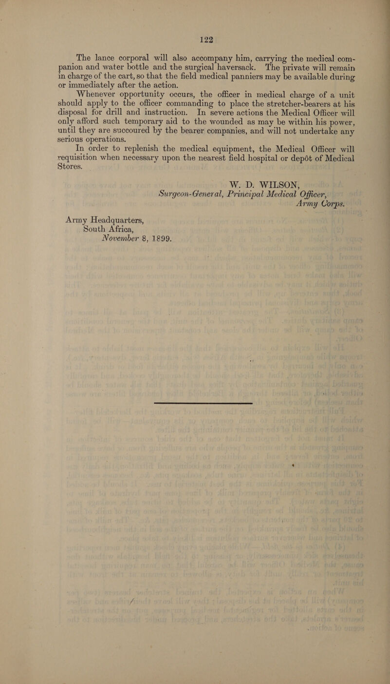The lance corporal will also accompany him, carrying the medical com- panion and water bottle and the surgical haversack. The private will remain in charge of the cart, so that the field medical panniers may be available during or immediately after the action. Whenever opportunity occurs, the officer in medical charge of a unit should apply to the officer commanding to place the stretcher-bearers at his disposal for drill and instruction. In severe actions the Medical Officer will only afford such temporary aid to the wounded as may be within his power, until they are succoured by the bearer companies, and will not undertake any In order to replenish the medical equipment, the Medical Officer will requisition when necessary upon the nearest field hospital or depdt of Medical Stores. . W. D. WILSON, Surgeon-General, Principal Medical Officer, Army Corps. Army Headquarters, South Africa, November 8, 1899. ——