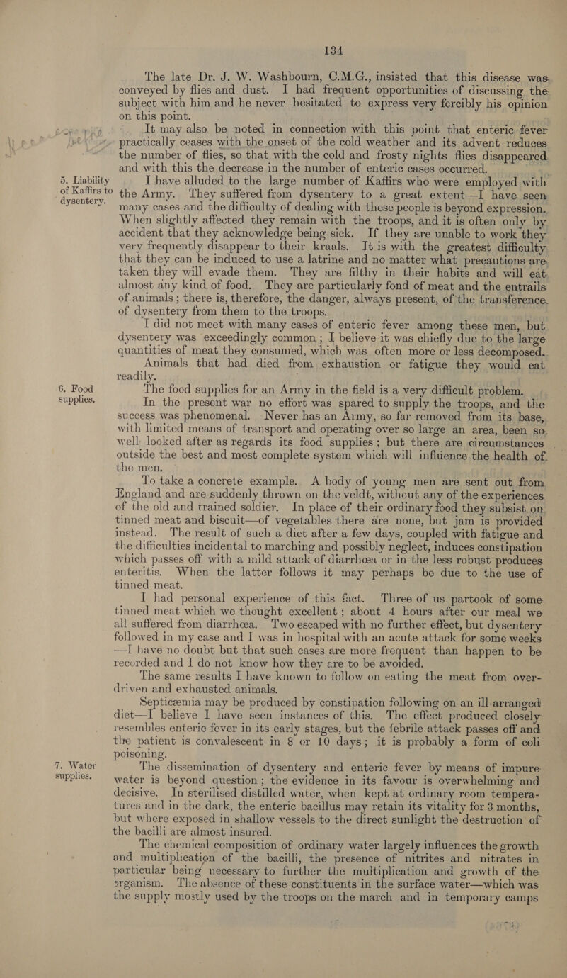 5. Liability of Kaffirs to dysentery. 6. Food supplies. 7. Water supplies. 134 The late Dr. J. W. Washbourn, C.M.G., insisted that this disease was: conveyed by flies and dust. I had frequent opportunities of discussing the subject with him and he never hesitated to express very forcibly his opinion on this point. It may also be noted in connection with this point that enteric fever practically ceases with the onset of the cold weather and its advent reduces the number of flies, so that with the cold and frosty nights flies disappeared. and with this the decrease in the number of enteric cases occurred. I have alluded to the large number of Kaftirs who were employed with the Army. ‘They suffered from dysentery to a great extent—I have seen many cases and the difficulty of dealing with these people is beyond expression. When slightly affected they remain with the troops, and it is often only by accident that they acknowledge being sick. If they are unable to work they very frequently disappear to their kraals. It is with the greatest difficulty that they can be induced to use a latrine and no matter what precautions are. taken they will evade them. They are filthy in their habits and will eat almost any kind of food, They are particularly fond of meat and the entrails of animals ; there is, therefore, the danger, always present, of the transference. of dysentery from them to the troops. | I did not meet with many cases of enteric fever among these men, but dysentery was exceedingly common ; J believe it was chiefly due to the large quantities of meat they consumed, which was often more or less decomposed.. Animals that had died from exhaustion or fatigue they would eat readily. | The food supplies for an Army in the field is a very difficult problem. In the present war no effort was spared to supply the troops, and the success was phenomenal. Never has an Army, so far removed from its base, with limited means of transport and operating over so large an area, been go. well: looked after as regards its food supplies; but there are circumstances | outside the best and most complete system which will influence the health of. the men. To take a concrete example. A body of young men are sent out from England and are suddenly thrown on the veldt, without any of the experiences of the old and trained soldier. In place of their ordinary food they subsist. on tinned meat and biscuit—of vegetables there are none, but jam is provided | instead. The result of such a diet after a few days, coupled with fatigue and the difhiculties incidental to marching and possibly neglect, induces constipation which passes off with a mild attack of diarrhoea or in the less robust produces enteritis. When the latter follows it may perhaps be due to the use of tinned meat. I had personal experience of this fact. Three of us partook of some tinned meat which we thought excellent ; about 4 hours after our meal we all suffered from diarrhcea. Two escaped with no further effect, but dysentery followed in my case and I was in hospital with an acute attack for some weeks —I have no doubt but that such cases are more frequent than happen to be recorded and I do not know how they are to be avoided. | The same results I have known to follow on eating the meat from over-. driven and exhausted animals. | Septiceemia may be produced by constipation following on an ill-arranged diet—I believe I have seen instances of this. The effect produced closely resembles enteric fever in its early stages, but the febrile attack passes off and the patient is convalescent in 8 or 10 days; it is probably a form of coli poisoning. The dissemination of dysentery and enteric fever by means of impure water 1s beyond question ; the evidence in its favour is overwhelming and decisive. In sterilised distilled water, when kept at ordinary room tempera- tures and in the dark, the enteric bacillus may retain its vitality for 3 months, but where exposed in shallow vessels to the direct sunlight the destruction of the bacilli are almost insured. The chemical composition of ordinary water largely influences the growth and multiplication of the bacilli, the presence of nitrites and nitrates in particular being necessary to further the multiplication and growth of the organism, The absence of these constituents in the surface water—which was the supply mostly used by the troops on the march and in temporary camps mae
