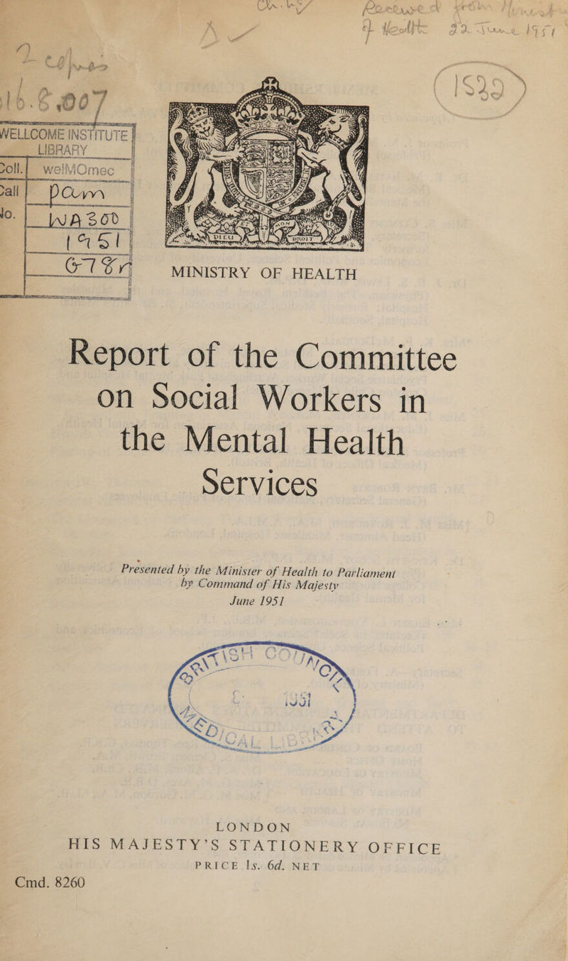 Pa eh r (O TR 2.8 pace! WELLCOME INSTITUTE |  Report of the Committee on Social Workers in the Mental Health Services  LONDON HIS MAJESTY’S STATIONERY OFFICE PRICE ls. 6d. NET Cmd. 8260