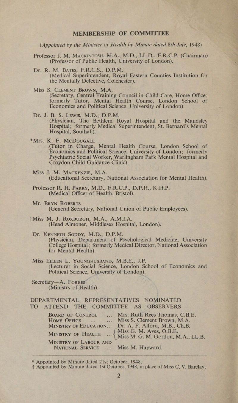 MEMBERSHIP OF COMMITTEE (Appointed by the Minister of Health by Minute dated 8th July, 1948) Professor J. M. MAcKINTOSH, M.A., M.D., LL.D., F.R.C.P. (Chairman) (Professor of Public Health, University of London). Dr. R. M. BATES, F.R.C.S., D.P.M. (Medical Superintendent, Royal Eastern Counties Institution for the Mentally Defective, Colchester). Miss S. CLEMENT Brown, M.A. (Secretary, Central Training Council in Child Care, Home Office; formerly Tutor, Mental Health Course, London School of Economics and Political Science, University of London). Dr. J. B. S. Lewis, M.D., D.P.M. (Physician, The Bethlem Royal Hospital and the Maudsley Hospital; formerly Medical Superintendent, St. Bernard’s Mental Hospital, Southall). *Mrs. K. F. MCDOUGALL — . (Tutor in Charge, Mental Health Course, London School of Economics and Political Science, University of London; formerly Psychiatric Social Worker, Warlingham Park Mental Hospital and Croydon Child Guidance Clinic). Miss J. M. MAcKENziIE, M.A. (Educational Secretary, National Association for Mental Health). Professor R. H. PARRY, M.D., F.R.C.P., D.P.H., K.H.P. (Medical Officer of Health, Bristol). Mr. BRYN ROBERTS (General Secretary, National Union of Public Employees). tMiss M. J. RoxBpurGH, M.A., A.M.I.A. (Head Almoner, Middlesex Hospital, London). Dr. KENNETH SopDy, M.D., D.P.M. (Physician, Department of Psychological Medicine, University College Hospital; formerly Medical Director, National Association for Mental Health). Miss EILEEN L. YOUNGHUSBAND, M.B.E., J.P: (Lecturer in Social Science, London School of Economics and Political Science, University of London). Secretary—A. FORBES (Ministry of Health). DEPARTMENTAL REPRESENTATIVES NOMINATED TO ATTEND THE COMMITTEE AS OBSERVERS BOARD OF CONTROL ... Mrs. Ruth Rees Thomas, C.B.E. HOME OFFICE .... .... Miss 8S. Clement Brown, M.A. MINISTRY OF EDUCATION... Dr. A. F. Alford, M.B., Ch.B. ‘Miss G. M. Aves, O.B.E. MINISTRY OF HEALTH ...4 \fiss M. G. M. Gordon, M.A., LL.B. MINISTRY OF LABOUR AND NATIONAL SERVICE .... Miss M. Hayward.  * Appointed a Minute dated 21st October, 1948. t Appointed by Minute dated Ist October, 1948, in place of Miss C, V. Barelay.