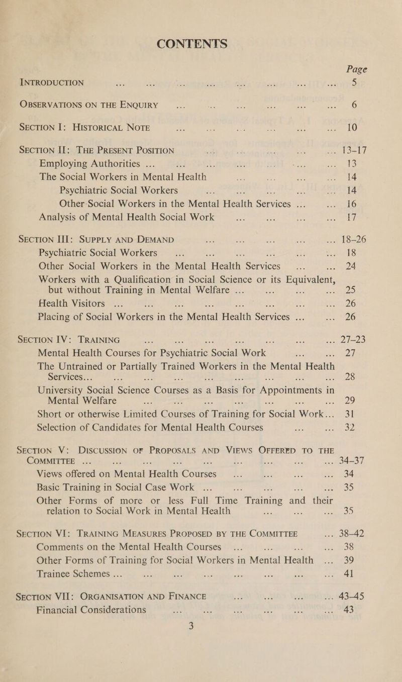 CONTENTS Page INTRODUCTION ne as es: <n ae sis a Sate OBSERVATIONS ON THE ENQUIRY ie af ae ite i: SRE ED SECTION I: HISTORICAL NOTE ine ne ae a on ee SECTION II: THE PRESENT POSITION ae a ie oe fe uboslet Employing Authorities ... A Roe ot cei The Social Workers in Mental eee ae of Os eae Psychiatric Social Workers os « rh Other-Social Workers in the Mental oe Eas ae SO Analysis of Mental Health Social Work bor ie a eos SECTION III: SUPPLY AND DEMAND = sat es ek ae 18=26 Psychiatric Social Workers __... ay FSAETS Other Social Workers in the Mental Health ene a . 24 Workers with a Qualification in Social Science or its Buu icae but without Training in Mental Welfare ... ee Aas eninge e Health Visitors . PATE ZG Placing of Social Werkers: in the Mental Health Sige ie a ae SECTION IV: TRAINING oe ae ... 21-23 Mental Health Courses for Pruchistnic. cl Wack ie Za The Untrained or ee Trained Workers in the Mental Health Services.. y AAS University ean wetace’ evi as a Basis ip Appointments in Mental Welfare ae “29 Short or otherwise Limited Gates of editing fee Social ice 31 Selection of Candidates for Mental Health Courses ae We eins: SECTION V: DISCUSSION OF PROPOSALS AND VIEWS OFFERED TO THE COMMITTEE ... by + es. wy ... 34-37 Views offered on Mental Health Cones 4:3 is hs om 34 Basic Training in Social Case Work ... fe fee) Other Forms of more or Jess Full Time ining faa ‘sie relation to Social Work in Mental Health ane ie AM s SECTION VI: TRAINING MEASURES PROPOSED BY THE COMMITTEE ... 38-42 Comments on the Mental Health Courses _... ie. F136 Other Forms of Training for Social Workers in Mental Health ae, Trainee Schemes ... re ae sed or a dt tae SECTION VII: ORGANISATION AND FINANCE -. so ya ... 43-45 Financial Considerations a see Se ee ey Amt