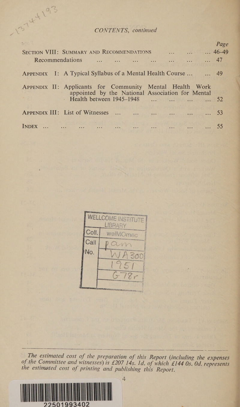CONTENTS, continued Page SECTION VIII: SUMMARY AND RECOMMENDATIONS ... 46-49 Recommendations | aa APPENDIX I: A Typical Syllabus of a Mental Health Course ... wae 49 APPENDIX II: Applicants for Community Mental Health Work appointed by the National Association for Mental Health between 1945-1948 aS ae a Eo APPENDIX III: List of Witnesses... ee) ie ee ig ‘5 55 INDEX   aR EE ESTATE — TY = IP SINT tak Ni toll se i PA Lea) Fee teXesy Ff ‘ ap Ca f cae a Es ph Die 4 tues       The estimated cost of the preparation of this Report (including the expenses of the Committee and witnesses) is £207 14s. Id. of which £144 Os. Od. represents the estimated cost of printing and publishing this Report. WANNA 