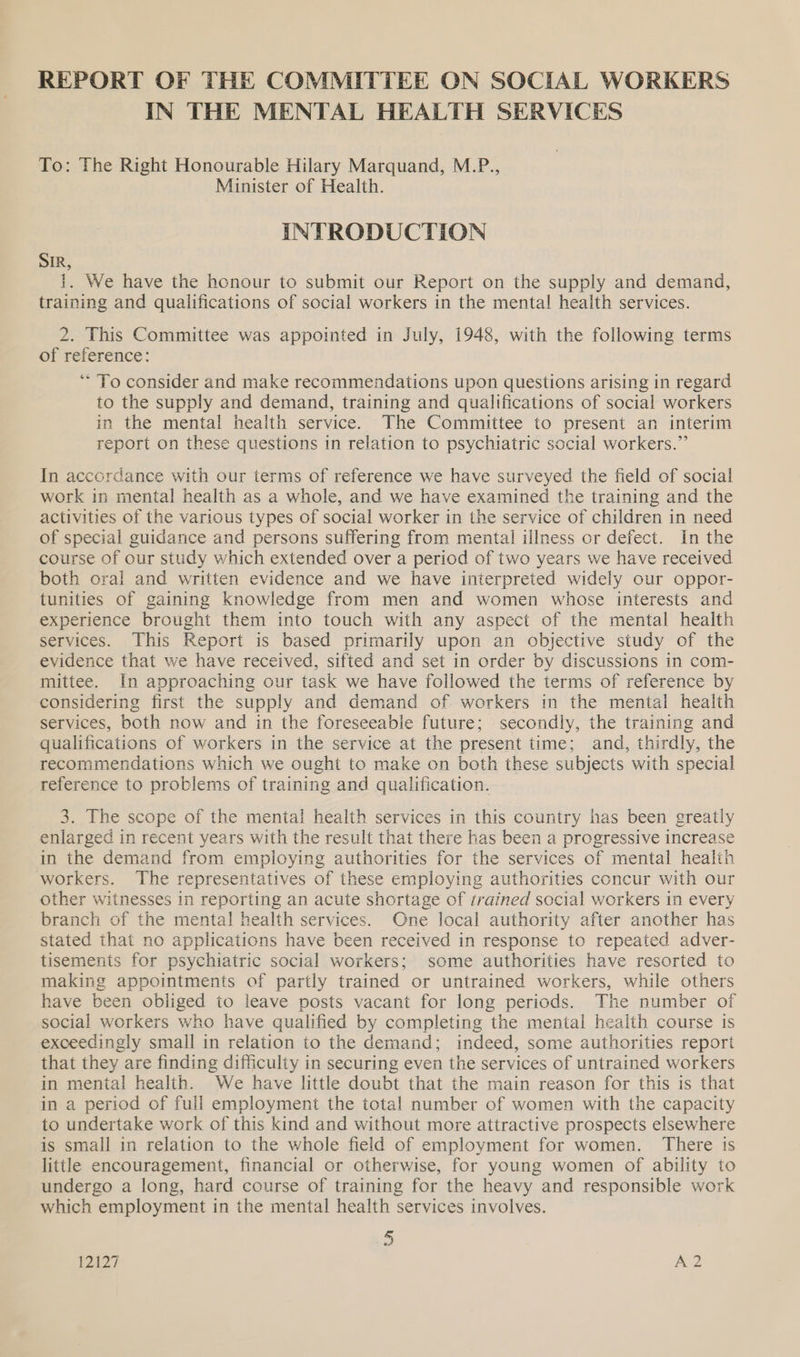 IN THE MENTAL HEALTH SERVICES To: The Right Honourable Hilary Marquand, M.P., Minister of Health. INTRODUCTION SIR, 1. We have the honour to submit our Report on the supply and demand, training and qualifications of social workers in the mental health services. 2. This Committee was appointed in July, 1948, with the following terms of reference: “To consider and make recommendations upon questions arising in regard to the supply and demand, training and qualifications of social workers in the mental health service. The Committee to present an interim report on these questions in relation to psychiatric social workers.” In accordance with our terms of reference we have surveyed the field of social work in mental health as a whole, and we have examined the training and the activities of the various types of social worker in the service of children in need of special guidance and persons suffering from mental illness or defect. In the course of our study which extended over a period of two years we have received both oral and written evidence and we have interpreted widely our oppor- tunities of gaining knowledge from men and women whose interests and experience brought them into touch with any aspect of the mental health services. This Report is based primarily upon an objective study of the evidence that we have received, sifted and set in order by discussions in com- mittee. In approaching our task we have followed the terms of reference by considering first the supply and demand of workers in the mental health services, both now and in the foreseeable future; secondly, the training and qualifications of workers in the service at the present time; and, thirdly, the recommendations which we ought to make on both these subjects with special reference to problems of training and qualification. 3. The scope of the mental health services in this country has been greatly enlarged in recent years with the result that there has been a progressive increase in the demand from employing authorities for the services of mental health workers. The representatives of these employing authorities concur with our other witnesses in reporting an acute shortage of trained social workers in every branch of the mental health services. One local authority after another has stated that no applications have been received in response to repeated adver- tisements for psychiatric social workers; some authorities have resorted to making appointments of partly trained or untrained workers, while others have been obliged to leave posts vacant for long periods. The number of social workers who have qualified by completing the mental health course is exceedingly small in relation to the demand; indeed, some authorities report that they are finding difficulty in securing even the services of untrained workers in mental health. We have little doubt that the main reason for this is that in a period of full employment the total number of women with the capacity to undertake work of this kind and without more attractive prospects elsewhere is small in relation to the whole field of employment for women. There is little encouragement, financial or otherwise, for young women of ability to undergo a long, hard course of training for the heavy and responsible work which employment in the mental health services involves. 2