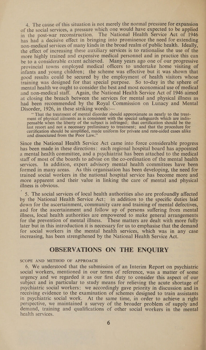 4. The cause of this situation is not merely the normal pressure for expansion of the social services, a pressure which one would have expected to be applied in the post-war reconstruction. The National Health Service Act of 1946 has had a decisive effect in bringing into prominence the need for extending non-medical services of many kinds in the broad realm of public heakth. Ideally, the effect of increasing these auxiliary services is to rationalise the use of the more highly trained and expensive medical personnel and in practice this can be to a considerable extent achieved. Many years ago one of our progressive provincial towns employed medical officers to undertake home visiting of infants and young children; the scheme was effective but it was shown that good results could be secured by the employment of health visitors whose training was designed for that special purpose. So to-day in the sphere of mental health we ought to consider the best and most economical use of medical and non-medical staff. Again, the National Health Service Act of 1946 aimed at closing the breach between the services for mental and physical illness as had been recommended by the Royal Commission on Lunacy and Mental Disorder, 1926, in these striking words :— ‘““ That the treatment of mental disorder should approximate as nearly to the treat- ment of physical ailments as is consistent with the special safeguards which are indis- pensable when the liberty of the subject is infringed; that certification should be the last resort and not a necessary preliminary to treatment; and that the procedure for certification should be simplified, made uniform for private and rate-aided cases alike and dissociated from the Poor Law.” Since the National Health Service Act came into force considerable progress has been made in these directions: each regional hospital board has appointed a mental health committee, and a psychiatrist has been attached to the medical staff of most of the boards to advise on the co-ordination of the mental health services. In addition, expert advisory mental health committees have been formed in many areas. As this organisation has been developing, the need for trained social workers in the national hospital service has become more and more apparent and their value in linking the care of mental and physical illness is obvious. 5. The social services of local health authorities also are profoundly affected by the National Health Service Act; in addition to the specific duties laid down for the ascertainment, community care and training of mental defectives, and for the ascertainment and follow up of persons suffering from mental illness, local health authorities are empowered to make general arrangements for the prevention of mental illness. These matters are dealt with more fully later but in this introduction it is necessary for us to emphasise that the demand for social workers in the mental health services, which was in any case increasing, has been strengthened by the National Health Service Act. OBSERVATIONS ON THE ENQUIRY SCOPE AND METHOD OF APPROACH 6. We understood that the submission of an Interim Report on psychiatric social workers, mentioned in our terms of reference, was a matter of some urgency and we regarded it as our first duty to consider this aspect of our subject and in particular to study means for relieving the acute shortage of psychiatric social workers: we accordingly gave priority in discussion and in receiving evidence to the examination of schemes designed to train assistants in psychiatric social work. At the same time, in order to achieve a right perspective, we maintained a survey of the broader problem of supply and demand, training and qualifications of other social workers in the mental health services. 6 ee ee