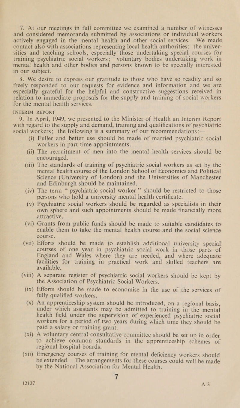 and considered memoranda submitted by associations or individual workers actively engaged in the mental health and other social services. We made contact also with associations representing local health authorities; the univer- sities and teaching schools, especially those undertaking special courses for training psychiatric social workers; voluntary bodies undertaking work in mental health and other bodies and persons known to be specially interested in our subject. 8. We desire to express our gratitude to those who have so readily and so freely responded to our requests for evidence and information and we are especially grateful for the helpful and constructive suggestions received in relation to immediate proposals for the supply and training of social workers for the mental health services. INTERIM REPORT 9. In April, 1949, we presented to the Minister of Health an Interim Report with regard to the supply and demand, training and qualifications of psychiatric social workers; the following is a summary of our recommendations :— (i) Fuller and better use should be made of married psychiatric social workers in part time appointments. (ii) The recruitment of men into the mental health services should be encouraged. (iii) The standards of training of psychiatric social workers as set by the mental health course of the London School of Economics and Political Science (University of London) and the Universities of Manchester and Edinburgh should be maintained. (iv) The term “‘ psychiatric social worker ”’ should be restricted to those persons who hold a university mental health certificate. (v) Psychiatric social workers should be regarded as specialists in their own sphere and such appointments should be made financially more attractive. (vi) Grants from public funds should be made to suitable candidates to: enable them to take the mental health course and the social science: course. (vii). Efforts should be made to establish additional university special courses of one year in psychiatric social work in those parts of England and Wales where they are needed, and where adequate facilities for training in practical work and skilled teachers are available. (viii) A separate register of psychiatric social workers should be kept by the Association of Psychiatric Social Workers. (ix) Efforts should be made to economise in the use of the services of fully qualified workers. (x) An apprenticeship system should be introduced, on a regional basis, under which assistants may be admitted to training in the mental health field under the supervision of experienced psychiatric social workers for a period of two years during which time they should be paid a salary or training grant. : (x1) A voluntary central consultative committee should be set up in order to achieve common standards in the apprenticeship schemes of regional hospital boards. (x1) Emergency courses of training for mental deficiency workers should be extended. The arrangements for these courses could well be made by the National Association for Mental Health. 7