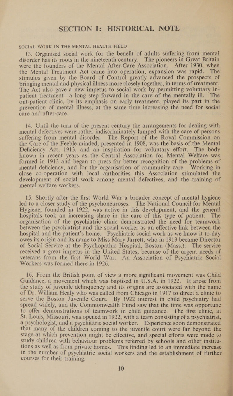 SECTION I: HISTORICAL NOTE SOCIAL WORK IN THE MENTAL HEALTH FIELD 13. Organised social work for the benefit of adults suffering from mental disorder has its roots in the nineteenth century. The pioneers in Great Britain were the founders of the Mental After-Care Association. After 1930, when the Mental Treatment Act came into operation, expansion was rapid. The stimulus given by the Board of Control greatly advanced the prospects of bringing mental and physical illness more closely together, in terms of treatment. The Act also gave a new impetus to social work by permitting voluntary in- patient treatment—a long step forward in the care of the mentally ill. The out-patient clinic, by its emphasis on early treatment, played its part in the prevention of mental illness, at the same time increasing the need for social care and after-care. 14. Until the turn of the present century the arrangements for dealing with mental defectives were rather indiscriminately lumped with the care of persons suffering from mental disorder. The Report of the Royal Commission on the Care of the Feeble-minded, presented in 1908, was the basis of the Mental Deficiency Act, 1913, and an inspiration for voluntary effort. The body known in recent years as the Central Association for Mental Welfare was formed in 1913 and began to press for better recognition of the problems of mental deficiency, and for the organisation of community care. Working in close co-operation with local authorities this Association stimulated the development of social work among mental defectives, and the training of mental welfare workers. 15. Shortly after the first World War a broader concept of mental hygiene led to a closer study of the psychoneuroses. The National Council for Mental Hygiene, founded in 1922, was active in this development, and the general hospitals took an increasing share in the care of this type of patient. The organisation of the psychiatric clinic demonstrated the need for teamwork between the psychiatrist and the social worker as an effective link between the hospital and the patient’s home. Psychiatric social work as we know it to-day owes its origin and its name to Miss Mary Jarrett, who in 1913 became Director of Social Service at the Psychopathic Hospital, Boston (Mass.). The service received a great impetus in the United States, because of the urgent needs of veterans from the first World War. An Association of Psychiatric Social Workers was formed there in 1926. 16. From the British point of view a more significant movement was Child Guidance, a movement which was baptised in U.S.A. in 1922. It arose from the study of juvenile delinquency and its origins are associated with the name of Dr. William Healy who was called from Chicago in 1917 to direct a clinic to serve the Boston Juvenile Court. By 1922 interest in child psychiatry had spread widely, and the Commonwealth Fund saw that the time was opportune to offer demonstrations of teamwork in child guidance. The first clinic, at St. Louis, Missouri, was opened in 1922, with a team consisting of a psychiatrist, a psychologist, and a psychiatric social worker. Experience soon demonstrated that many of the children coming to the juvenile court were far beyond the stage at which prevention might be effective, and special efforts were made to study children with behaviour problems referred by schools and other institu- tions as well as from private homes. This finding led to an immediate increase in the number of psychiatric social workers and the establishment of further courses for their training. 10