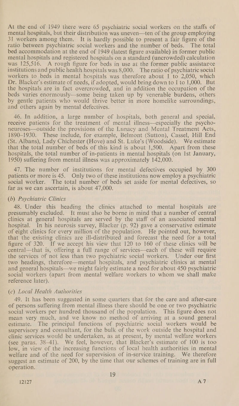 At the end of 1949 there were 65 psychiatric social workers on the staffs of mental hospitals, but their distribution was uneven—ten of the group employing 31 workers among them. It is hardly possible to present a fair figure of the ratio between psychiatric social workers and the number of beds. The total bed accommodation at the end of 1949 (latest figure available) in former public mental hospitals and registered hospitals on a standard (uncrowded) calculation was 125,516. A rough figure for beds in use at the former public assistarce institutions and public health hospitals was 8,000. The ratio of psychiatric social workers to beds in mental hospitals was therefore about 1 to 2,050, which Dr. Blacker’s estimate of needs, if adopted, would bring down to | to 1,000. But the hospitals are in fact overcrowded, and in addition the occupation of the beds varies enormously—some being taken up by venerable burdens, others by gentle patients who would thrive better in more homelike surroundings, and others again by mental defectives. 46. In addition, a large number of hospitals, both general and special, receive patients for the treatment of mental illness—especially the psycho- neuroses—outside the provisions of the Lunacy and Mental Treatment Acts, 1890-1930. These include, for example, Belmont (Sutton), Cassel, Hill End (St. Albans), Lady Chichester (Hove) and St. Luke’s (Woodside). We estimate that the total number of beds of this kind is about 1,500. Apart from these hospitals, the total number of in-patients in mental hospitals (on Ist January, 1950) suffering from mental illness was approximately 142,000. 47. The number of institutions for mental defectives occupied by 300 patients or more is 45. Only two of these institutions now employ a psychiatric social worker. The total number of beds set aside for mental defectives, so far as we can ascertain, is about 47,000. (b) Psychiatric Clinics 48. Under this heading the clinics attached to mental hospitals are presumably excluded. It must also be borne in mind that a number of central clinics at general hospitals are served by the staff of an associated mental hospital. In his neurosis survey, Blacker (p. 92) gave a conservative estimate of eight clinics for every million of the population. He pointed out, however, that the existing clinics are ill-distributed and forecast the need for a total figure of 320. If we accept his view that 120 to 160 of these clinics will be central—that is, offering a full range of services—each of these will require the services of not less than two psychiatric social workers. Under our first two headings, therefore—mental hospitals, and psychiatric clinics at mental and general hospitals—we might fairly estimate a need for about 450 psychiatric social workers (apart from mental welfare workers to whom we shall make reference later). (c) Local Health Authorities 49. It has been suggested in some quarters that for the care and after-care of persons suffering from mental illness there should be one or two psychiatric social workers per hundred thousand of the population. This figure does not mean very much, and we know no method of arriving at a sound general estimate. The principal functions of psychiatric social workers would be supervisory and consultant, for the bulk of the work outside the hospital and clinic services would be undertaken, as at present, by mental welfare workers (see paras. 38-41). We feel, however, that Blacker’s estimate of 100 is too low, in view of the increasing functions of local health authorities in mental welfare and of the need for supervision of in-service training. We therefore suggest an estimate of 200, by the time that our schemes of training are in full operation. 19