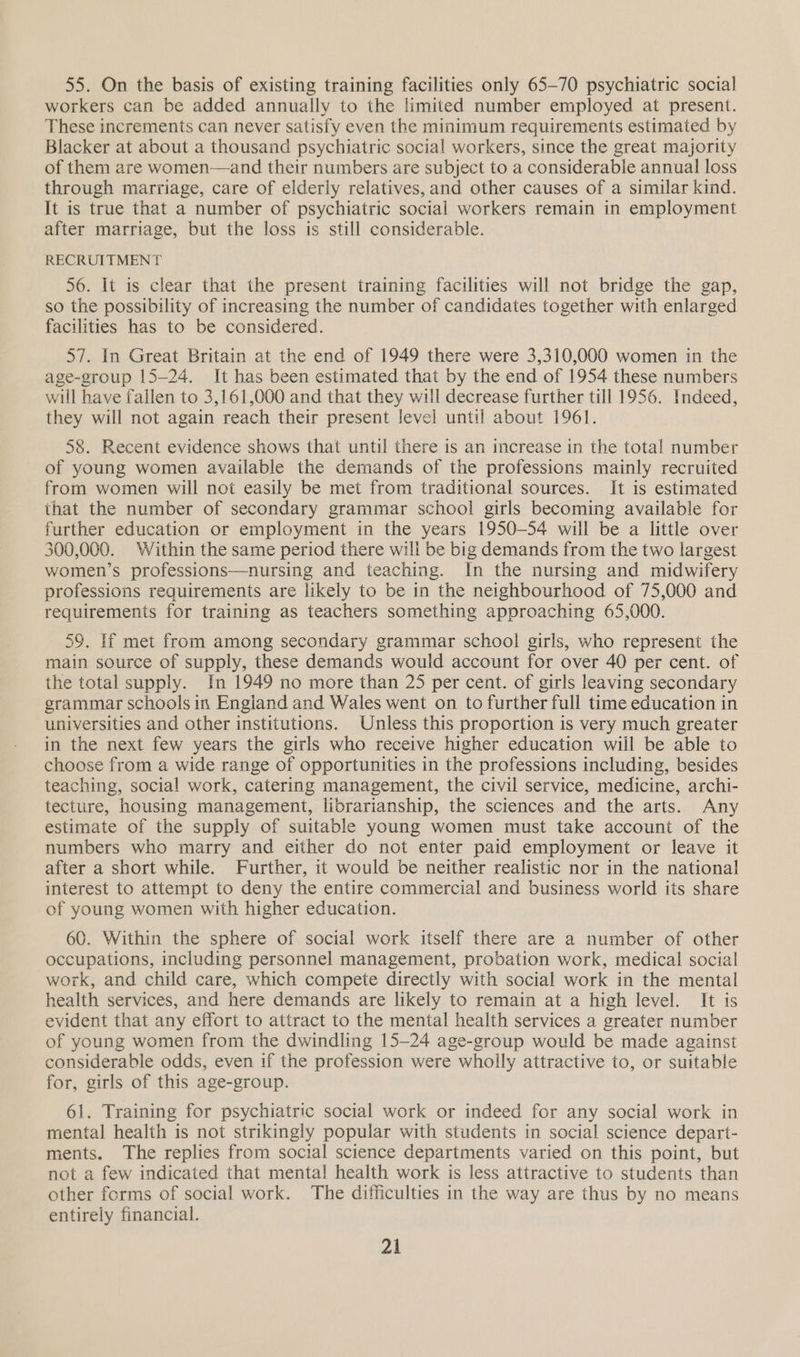 55. On the basis of existing training facilities only 65-70 psychiatric social workers can be added annually to the limited number employed at present. These increments can never satisfy even the minimum requirements estimated by Blacker at about a thousand psychiatric social workers, since the great majority of them are women—and their numbers are subject to a considerable annual loss through marriage, care of elderly relatives, and other causes of a similar kind. It is true that a number of psychiatric social workers remain in employment after marriage, but the loss is still considerable. RECRUITMENT 56. It is clear that the present training facilities will not bridge the gap, so the possibility of increasing the number of candidates together with enlarged facilities has to be considered. 57. In Great Britain at the end of 1949 there were 3,310,000 women in the age-group 15-24. It has been estimated that by the end of 1954 these numbers will have fallen to 3,161,000 and that they will decrease further till 1956. Indeed, they will not again reach their present level until about 1961. 58. Recent evidence shows that until there is an increase in the total number of young women available the demands of the professions mainly recruited from women will not easily be met from traditional sources. It is estimated that the number of secondary grammar school girls becoming available for further education or employment in the years 1950-54 will be a little over 300,000. Within the same period there will be big demands from the two largest women’s professions—nursing and teaching. In the nursing and midwifery professions requirements are likely to be in the neighbourhood of 75,000 and requirements for training as teachers something approaching 65,000. 59. If met from among secondary grammar school girls, who represent the main source of supply, these demands would account for over 40 per cent. of the total supply. In 1949 no more than 25 per cent. of girls leaving secondary grammar schools in England and Wales went on to further full time education in universities and other institutions. Unless this proportion is very much greater in the next few years the girls who receive higher education will be able to choose from a wide range of opportunities in the professions including, besides teaching, social work, catering management, the civil service, medicine, archi- tecture, housing management, librarianship, the sciences and the arts. Any estimate of the supply of suitable young women must take account of the numbers who marry and either do not enter paid employment or leave it after a short while. Further, it would be neither realistic nor in the national interest to attempt to deny the entire commercial and business world its share of young women with higher education. 60. Within the sphere of social work itself there are a number of other occupations, including personnel management, probation work, medical social work, and child care, which compete directly with social work in the mental health services, and here demands are likely to remain at a high level. It is evident that any effort to attract to the mental health services a greater number of young women from the dwindling 15-24 age-group would be made against considerable odds, even if the profession were wholly attractive to, or suitable for, girls of this age-group. 61. Training for psychiatric social work or indeed for any social work in mental health is not strikingly popular with students in social science depart- ments. The replies from social science departments varied on this point, but not a few indicated that mental health work is less attractive to students than other forms of social work. The difficulties in the way are thus by no means entirely financial.