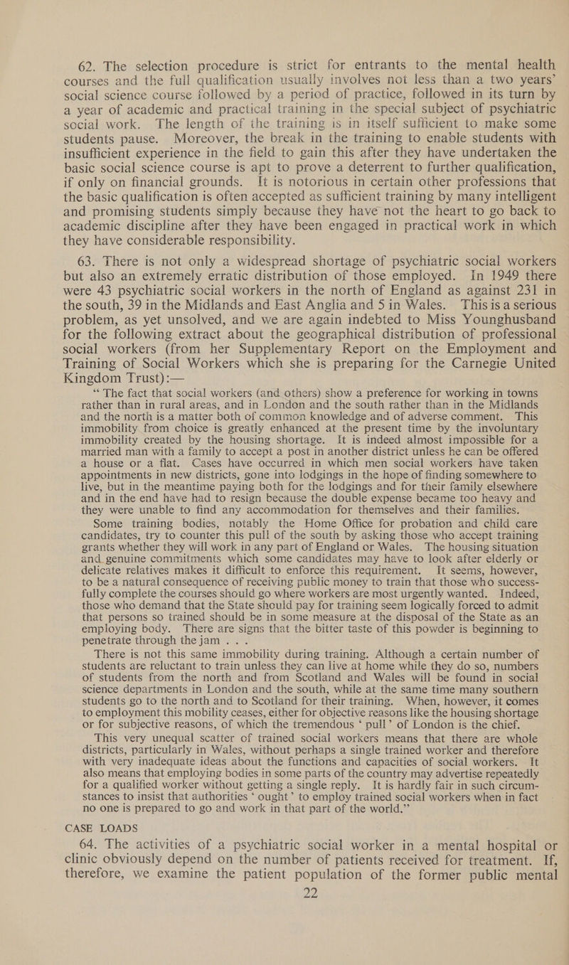 62. The selection procedure is strict for entrants to the mental health courses and the full qualification usually involves not less than a two years’ social science course followed by a period of practice, followed in its turn by a year of academic and practical training in the special subject of psychiatric social work. The length of the training 1s in itself sufficient to make some students pause. Moreover, the break in the training to enable students with insufficient experience in the field to gain this after they have undertaken the basic social science course is apt to prove a deterrent to further qualification, if only on financial grounds. It is notorious in certain other professions that the basic qualification is often accepted as sufficient training by many intelligent and promising students simply because they have not the heart to go back to academic discipline after they have been engaged in practical work in which they have considerable responsibility. 63. There is not only a widespread shortage of psychiatric social workers but also an extremely erratic distribution of those employed. In 1949 there were 43 psychiatric social workers in the north of England as against 231 in the south, 39 in the Midlands and East Anglia and 5in Wales. Thisisa serious problem, as yet unsolved, and we are again indebted to Miss Younghusband for the following extract about the geographical distribution of professional social workers (from her Supplementary Report on the Employment and Training of Social Workers which she is preparing for the Carnegie United Kingdom Trust) :— ‘** The fact that social workers (and others) show a preference for working in towns rather than in rural areas, and in London and the south rather than in the Midlands and the north is a matter both of common knowledge and of adverse comment. This immobility from choice is greatly enhanced at the present time by the involuntary immobility created by the housing shortage. It is indeed almost impossible for a married man with a family to accept a post in another district unless he can be offered a house or a flat. Cases have occurred in which men social workers have taken appointments in new districts, gone into lodgings in the hope of finding somewhere to live, but in the meantime paying both for the lodgings and for their family elsewhere and in the end have had to resign because the double expense became too heavy and they were unable to find any accommodation for themselves and their families. Some training bodies, notably the Home Office for probation and child care candidates, try to counter this pull of the south by asking those who accept training grants whether they will work in any part of England or Wales. The housing situation and genuine commitments which some candidates may have to look after elderly or delicate relatives makes it difficult to enforce this requirement. It seems, however, to be a natural consequence of receiving public money to train that those who success- fully complete the courses should go where workers are most urgently wanted. Indeed, those who demand that the State should pay for training seem logically forced to admit that persons so trained should be in some measure at the disposal of the State as an employing body. There are signs that the bitter taste of this powder is beginning to penetrate through thejam .. . There is not this same immobility during training. Although a certain number of students are reluctant to train unless they can live at home while they do so, numbers of students from the north and from Scotland and Wales will be found in social science departments in London and the south, while at the same time many southern students go to the north and to Scotland for their training. When, however, it comes to employment this mobility ceases, either for objective reasons like the housing shortage or for subjective reasons, of which the tremendous ‘ pull’ of London is the chief. This very unequal scatter of trained social workers means that there are whole districts, particularly in Wales, without perhaps a single trained worker and therefore with very inadequate ideas about the functions and capacities of social workers. It also means that employing bodies in some parts of the country may advertise repeatedly for a qualified worker without getting a single reply. It is hardly fair in such circum- stances to insist that authorities ‘ ought’ to employ trained social workers when in fact no one is prepared to go and work in that part of the world.” CASE LOADS 64. The activities of a psychiatric social worker in a mental hospital or clinic obviously depend on the number of patients received for treatment. If, therefore, we examine the patient population of the former public mental Yd)