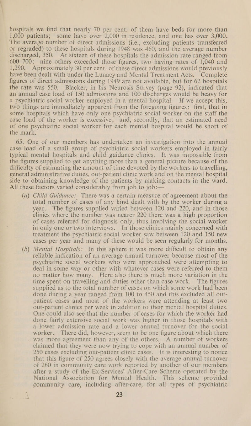 hospitals we find that nearly 70 per cent. of them have beds for more thar 1,000 patients; some have over 2,000 in residence, and one has over 3,000. The average number of direct admissions (i.e., excluding patients transferred or regraded) to these hospitals during 1948 was 460, and the average number discharged, 350. At sixteen of these hospitals the admission rate ranged from 600-700; nine others exceeded those figures, two having rates of 1,040 and 1,290. Approximately 30 per cent. of these direct admissions would previously have been dealt with under the Lunacy and Mental Treatment Acts. Complete figures of direct admissions during 1949 are not available, but for 62 hospitals the rate was 550. Blacker, in his Neurosis Survey (page 92), indicated that an annual case load of 150 admissions and 100 discharges would be heavy for a psychiatric social worker employed in a mental hospital. If we accept this, two things are immediately apparent from the foregoing figures: first, that in some hospitals which have only one psychiatric social worker on the staff the case load of the worker is excessive; and, secondly, that an estimated need of one psychiatric social worker for each mental hospital would be short of the mark. 65. One of our members has undertaken an investigation into the annual case load of a small group of psychiatric social workers employed in fairly typical mental hospitals and child guidance clinics. It was impossible from the figures supplied to get anything more than a general picture because of the difficulty of estimating the amount of time devoted by the workers to travelling, general administrative duties, out-patient clinic work and on the mental hospital side to obtaining knowledge of the patients by making contacts in the ward. All these factors varied considerably from job to job:— (a) Child Guidance: There was a certain measure of agreement about the total number of cases of any kind dealt with by the worker during a year. The figures supplied varied between 120 and 220, and in those clinics where the number was nearer 220 there was a high proportion of cases referred for diagnosis only, thus involving the social worker in only one or two interviews. In those clinics mainly concerned with treatment the psychiatric social worker saw between 120 and 150 new cases per year and many of these wouid be seen regularly for months. (b) Mental Hospitals: In this sphere it was more difficult to obtain any reliable indication of an average annual turnover because most of the psychiatric social workers who were approached were attempting to deal in some way or other with whatever cases were referred to them no matter how many. Here also there is much more variation in the {ime spent on travelling and duties other than case work. The figures supplied as to the total number of cases on which some work had been done during a year ranged from 100 to 450 and this excluded ail out- patient cases and most of the workers were attending at least two out-patient clinics per week in addition to their mental hospital duties. One could also see that the number of cases for which the worker had done fairly extensive social work was higher in those hospitals with a lower admission rate and a lower annual turnover for the social worker. There did, however, seem to be one figure about which there was more agreement than any of the others. A number of workers claimed that they were now trying to cope with an annual number of 250 cases excluding out-patient clinic cases. It is interesting to notice that this figure of 250 agrees closely with the average annual turnover of 260 in community care work reported by another of our members after a study of the Ex-Services’ After-Care Scheme operated by the National Association for Mental Health. This scheme provided community care, including after-care, for all types of psychiatric